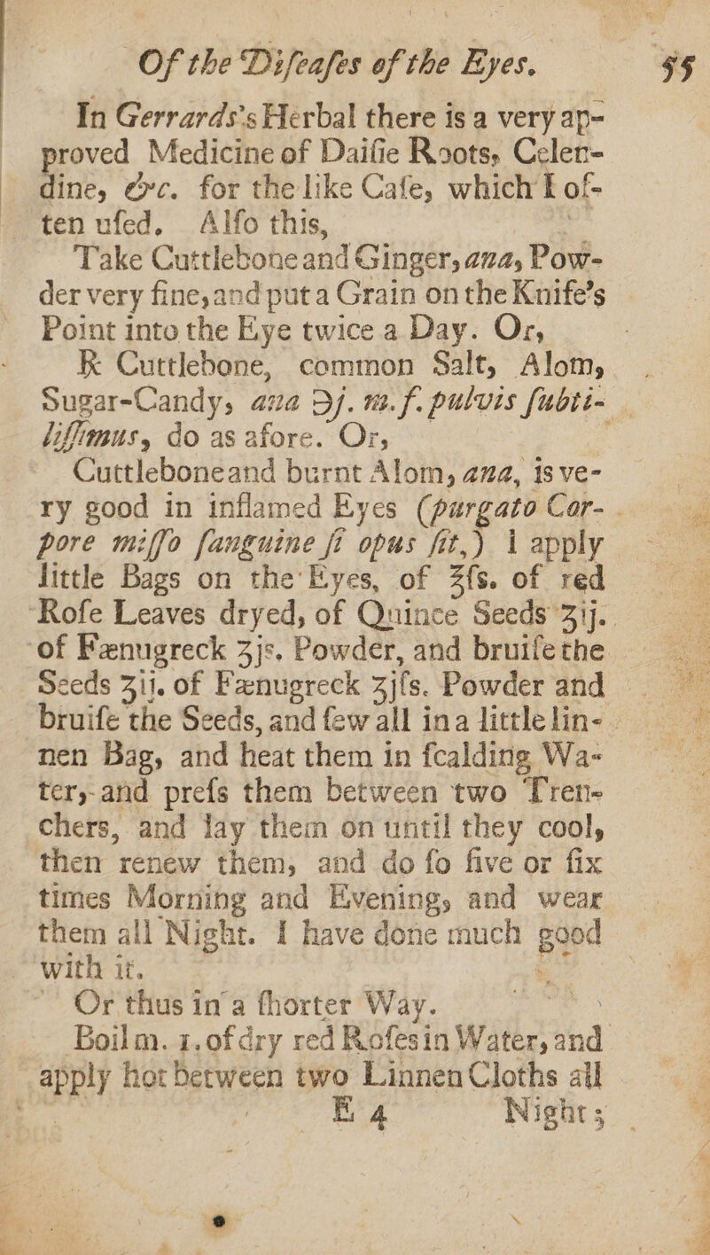 In Gerrards’s Herbal there is a very ap- proved Medicine of Daifie Roots, Celer- _ dine, Oc. for the like Cafe, which I of- ten ufed, Alfo this, “ Take Cuttlebone and Ginger, ava, Pow- der very fine,and put a Grain onthe Knife’s | Point into the Eye twice a Day. Or, K Cuttlebone, common Salt, Alom, | Sugar-Candy, ava Dj. m.f. pulvis fubti- liflimus, do as afore. Or, = Cuttleboneand burnt Alom, ama, 1s ve- ry good in inflamed Eyes (purgatoCor-. pore miffo fanguine fi opus fit,) Lapply — little Bags on the’ Eyes, of 3fs. of red ‘Rofe Leaves dryed, of Quince Seeds’31j.. ‘of Fenugreck 3js. Powder, and bruifethe = Seeds 311. of Fanugreck zjfs. Powder and _bruife the Seeds, andfewall inalittleline. © nen Bag, and heat them in fcalding Wa- 3 ter,-and prefs them between two Tren- Chers, and lay them on until they cool, then renew them, and do fo five or fix times Morning and Evening, and wear them all Night. I have done much good with it. be 2 ~ Or thus in’a fhorter Way. ae Boilm. 1.ofdry red Rofesin Water, and apply hot between two Linnen Cloths all ae er Re ees