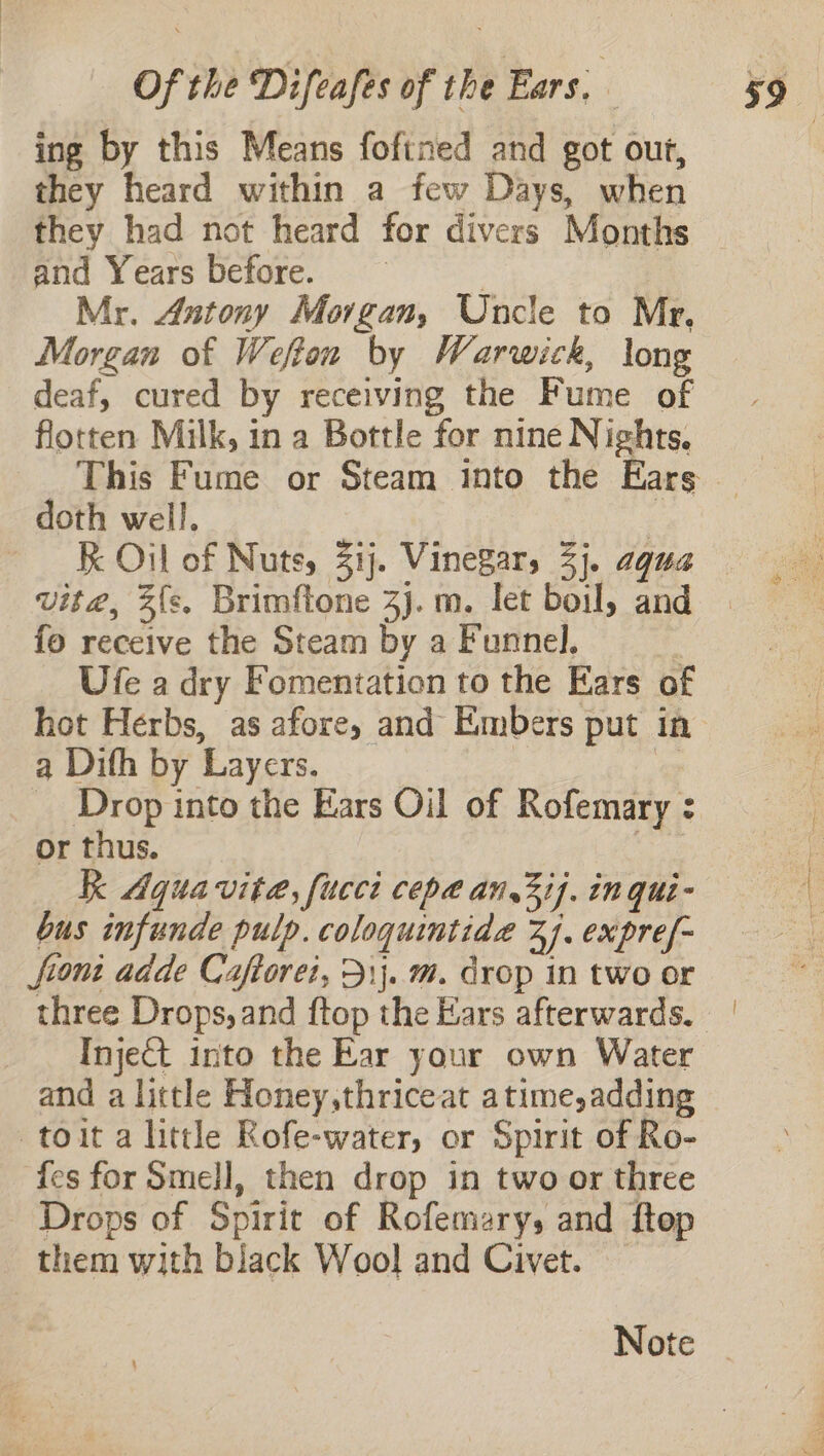 ing by this Means fofined and got out, they heard within a few Days, when they had not heard for divers Months and Years before. | Mr. Antony Morgan, Uncle to Mr. Morgan of Wefton by Warwick, long deaf, cured by receiving the Fume of flotten Milk, in a Bottle for nine Nights. doth well. vit@, 3{s. Brimftone 3j. m. let boil, and fo receive the Steam by a Funnel. Ufe a dry Fomentation to the Ears of a Difh by Layers. Drop into the Ears Oil of Rofemary : or thus. kk Aquavit, fucci cepa an,3ij. in qui- bus infunde pulp. coloquintida 27. expref- front adde Caftorei, 31}. m. drop in two or Inject into the Ear your own Water and a little Honey,thriceat atime,adding —toit a littl Rofe-water, or Spirit of Ro- fes for Smell, then drop in two or three Drops of Spirit of Rofemary, and ftop them with black Wool and Civet.