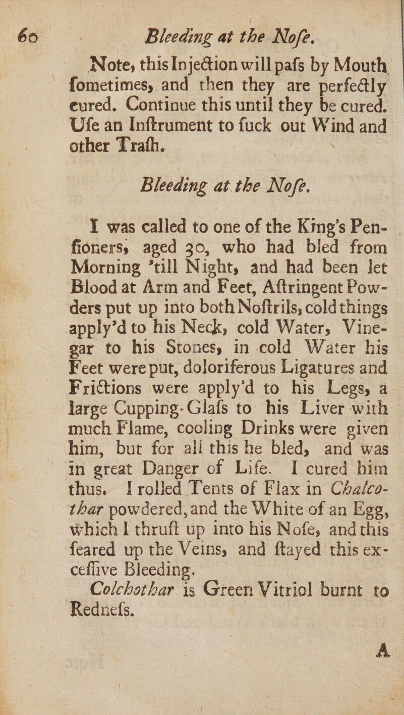 Note, this Injection will pafs by Mouth eured, Continue this until they be cured. Ufe an Inftrument to fuck out Wind and other Trafh. - Bleeding at the Nofe. I was called to one of the King’s Pen- | fioners, aged 30, who had bled from Morning till Night, and had been let Blood at Arm and Feet, Aftringent Pow- ders put up into both Noftrils, cold things apply’d to his Neck, cold Water, Vine- gar to his Stones, in cold Water his Feet were put, doloriferous Ligatures and Frictions were apply’d to his Legs, a large Cupping-Glafs to his Liver with — much Flame, cooling Drinks were given him, but for ali this he bled, and was in great Danger of Life. I cured him thus. [rolled Tents of Flax in Chalco- thar powdered, and the White of an Ege, which I thruft up into his Nofe, and this. feared up the Veins, and ftayed this ex- ceflive Bleeding. Colchothar is Green Vitriol burnt to Reduefs. A .
