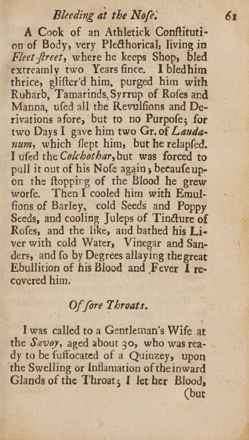 A Cook of an Athletick Conftituti- on of Body, very Plecthorical; living in Fleet -fireet, where he keeps Shop, bled -extreamly two. Years fince. I bledhim thrice, glifter'd him, purged him with Ruharb, Tamarinds,Syrrup of Rofes and Manna, ufed all the Revulfions and De- rivations afore, but to no Purpofe; for two Days I gave him two Gr. of Lauda- num, which flept him, but he relapfed. I ufed the Colchothar,but was forced to pull it out of his Nofe again; becaufe up- on the ftoppirg of the Blood he grew worfe. Then I cooled him with Emul- fions of Barley, cold Seeds and Poppy Seeds, and cooling Juleps of Tind@ure of Rofes, and the like, and bathed his Li- ver with cold Water, Vinegar and San- Ebullition of his Blood and Fever I re- covered him. Of fore Throats. I was called to a Gentleman’s Wife at the Szvoy, aged about 30, who was rea- dy to be fuffocated of a Quinzey, upon ‘the Swelling or Inflamation of theinward Glands of the Throat; I let her Blood, (but