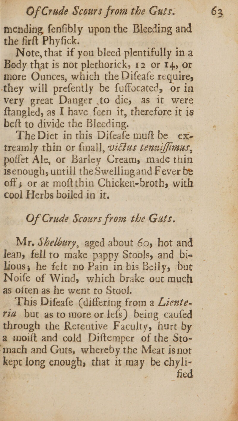 mending fenfibly upon the Bleeding and the firft Phyfick. - Note, that if you bleed plentifully in a Body that is not plethorick, 12 or Iq) or more Ounces, which the Difeafe requires ‘they will prefently be fuffocated, or in very great Danger .to die, as it were {tangled, as I have feen it, therefore it is beft to divide the Bleeding. The Diet in this Difeafe muft be exe treamly thin or {mall, victus tenuiffimus, poffet Ale, or Barley Cream, made thin isenough, untill the Swelling and Fever be off; or at moftthin Chicken-broth, with cool Herbs boiled in it. Of Crude Scours from the Guts. Mr. Sheloury, aged about 60, hot and Jean, fell to make pappy Stools, and bi- lious; he felt no Pain in his Beily, bue Noife of Wind, which brake out much as often as he went to Stool. _ ria but asto more or Iefs) being caufed through the Retentive Faculty, hurt by a moift and cold Diftemper of the Sto- ‘mach and Guts, whereby the Meat isnot kept long enough, that it may be chyli-