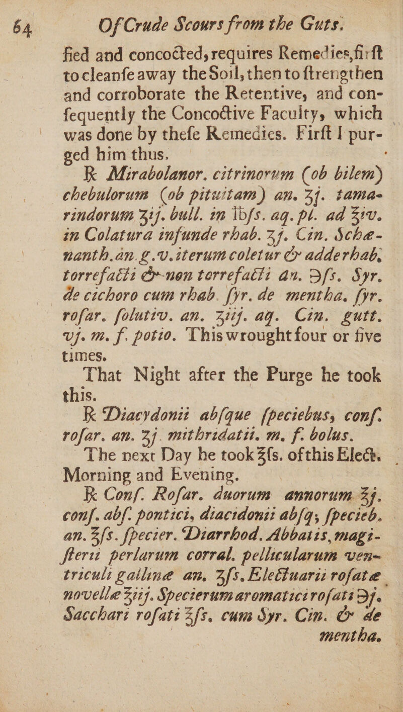 fied and concocted, requires Remedies, firft tocleanfe away theSoil, then to ftrengthen and corroborate the Retertive, and con- fequently the Concoctive Faculty, which was done by thefe Remedies. Firft I pur- ged him thus. ? K Mirabolanor. citrinorum (0b bilem) chebulorum (ob pituitam) an. 31. tama- rindorum 31). bull. in \bfs. aq. pl. ad 310. in Colatura infunde rhab. 24. Cin. Sche- nanth.an.g.v.iterumcoletur Cy adderhab, torrefatt: G»nen terrefacli an. Dfs. Syr. de cichoro cum rhab. [yr. de mentha. fyr. rofar. foluttv. an. 31if. ag. Cin. gutt. vj. m. f. potio. This wrought four or five times. That Night after the Purge he took this. K Diacydonit abfque fpeciebus, conf. rofar. an. 24. mithredatit. m, f. bolus. The next Day he took fs. ofthis Elec. _ Morning and Evening. | Kk Conf. Rofar. duorum annorum 34. an. 3s. fpecier. Diarrhod, Abbatis, magi- fterwt perlarum corral. peliicularum ven- triculi galliné an. Zfs. Eletluarii rofate Sacchari rofati 2fs. cum Syr. Cin. O de ae Mentha. —