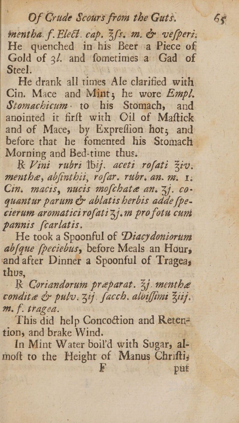 imentha. f. Elect. cap. Zfs. mm. &amp; vefperz: | He quenched in his Beer ‘a Piece of Gold of 3/. and eigen a Gad of «Steel. He drank all times Ale shavified sisi Cin. Mace and Mint; he wore Empl. | Stomachicum + to his Stomach, and anointed it firft with Oil of Maftick and of Mace, by Expreflion hot; and Morning and Bed-time thus. R Vini rubri thij. acett rofati Ziv. menthe, abjinthit, rofar. rubr. an. m. 1: Cin. macis, nucis mofchatae an. 3J. co- quant ur param &amp; ablatis herbis adde {pe- clerum aromaticirofatizj.m profotu cum pannis {carlatis. He took a Spoonful of Dzacydoniorum abfque [peciebusy before Meals an Hour, and after Dinner a Spoonful of Trageas thus, RB Coriandoruim preparat. 24. menthe m. f. tragea. tion, and brake Wind. thoft to the Height of Manus Chrifti, E | put