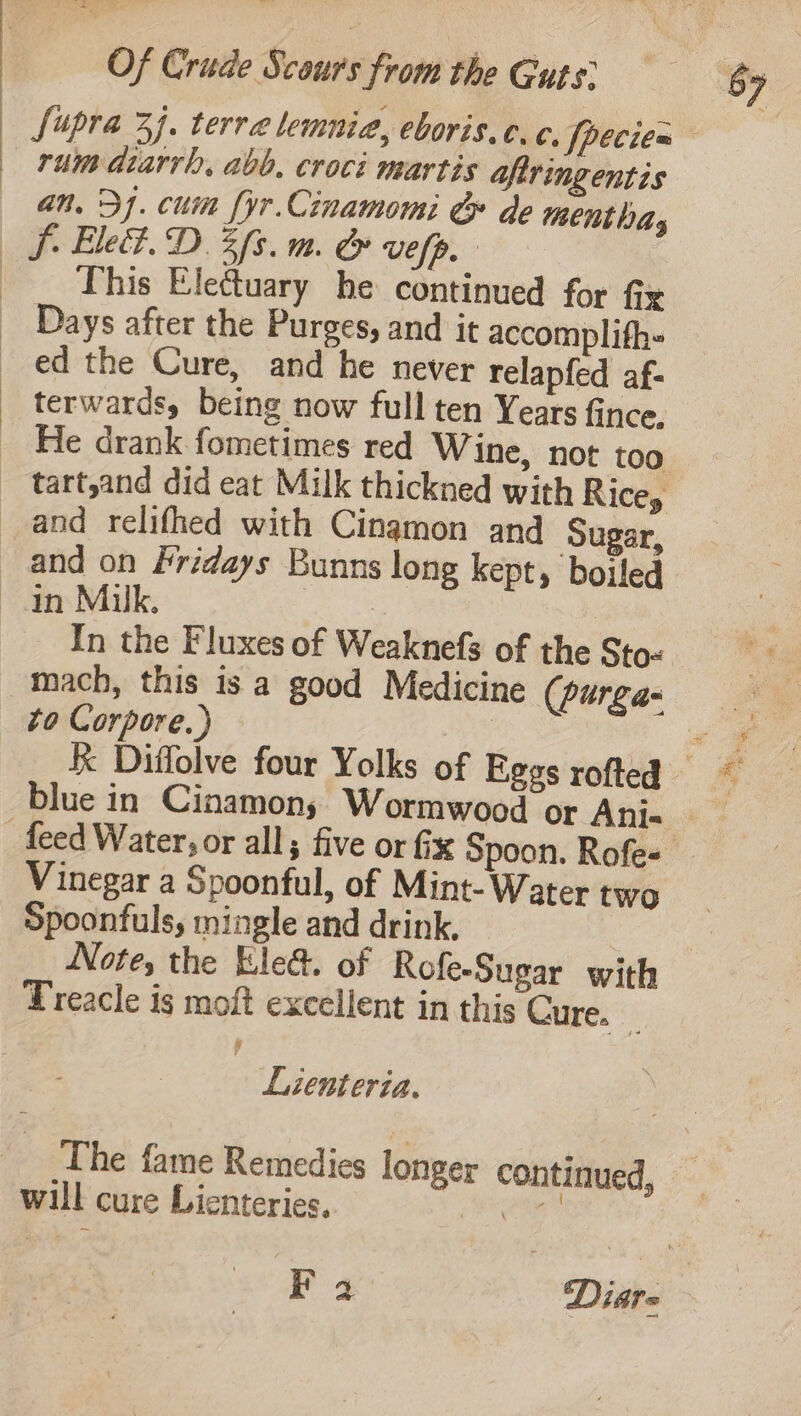 | rum dtarrh, abb. croci martis afiringentis an. 31. cuin [yr Cinamomi &amp; de mentha, Sf Ele. D3 fs. mm. &amp; vefp. - _ This Ele€tuary he continued for fix _ Days after the Purges, and it accomplifh= ed the Cure, and he never relapfed af- _ terwards, being now full ten Years fince, _ He drank fometimes red Wine, not too tart,and did eat Milk thickned with Ricey and relifhed with Cinamon and Sugar, and on Fridays Bunns long kept, boiled an Milk. | mach, this is a good Medicine (purga- to Corpore.) | Vinegar a Spoonful, of Mint- Water two Spoonfuls, mingle and drink, Treacle is moft excellent in this Cure. _ y Lienteria. The fame Remedies longer continued, will cure Lienteries. eee