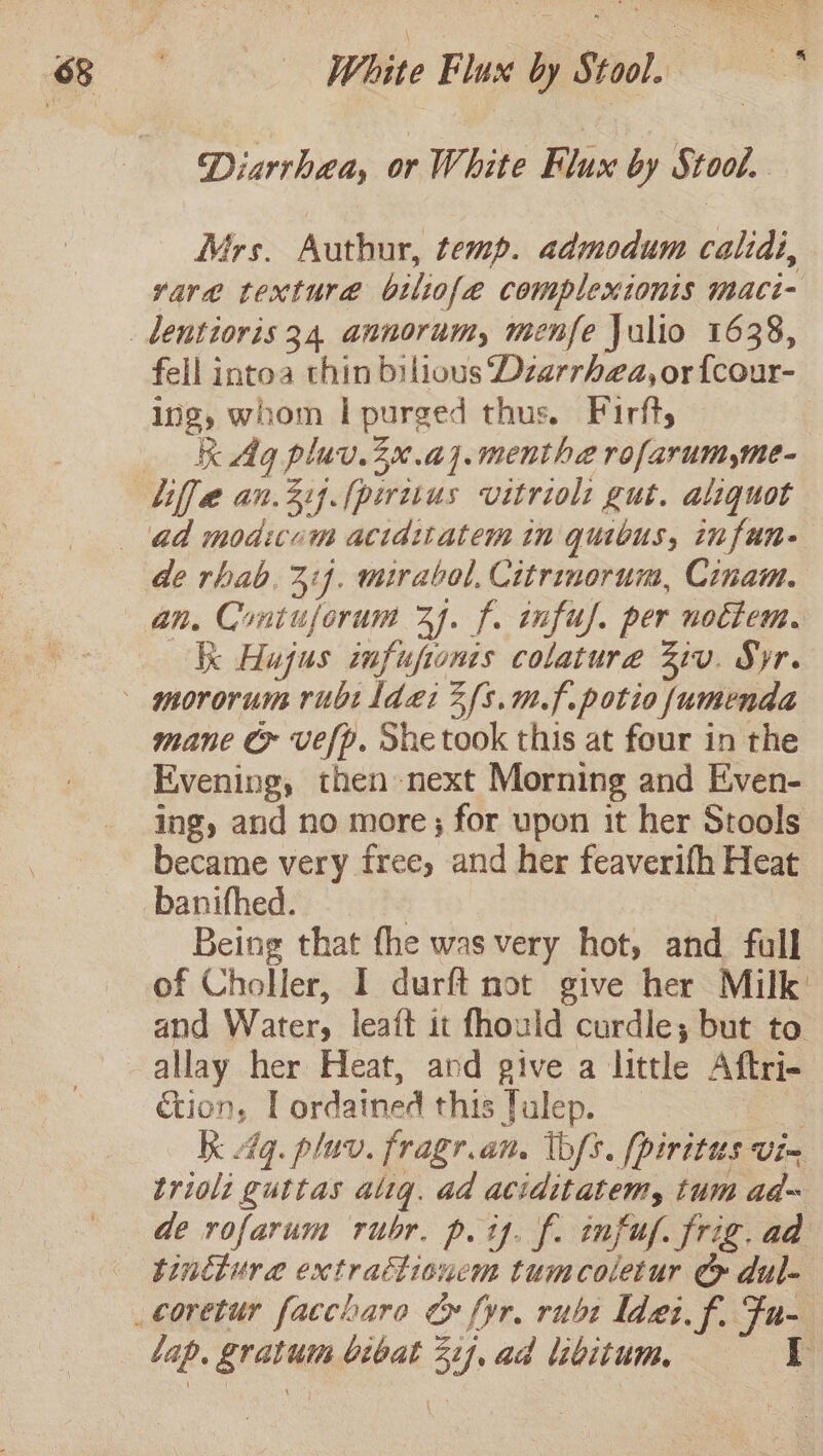 Diarrhea, or White Flux by Stool. Mrs. Authur, temp. admodum calidi, vara texture biliofe complexionis maci- fell intoa thin bilious Dzarrhea, or {cour- ing, whom | purged thus. Firfts K Ag pluv.20.a].menthe rofarum,me- de rhab, 314. mirabol, Citrinorum, Cinam. an, Coniujorum 24. f. infuf. per nocttem. kk Hujus infufionis colatura Ziv. Syr. mane &amp; vefp. She took this at four in the Evening, then next Morning and Even- ing, and no more; for upon it her Stools became very free, and her feaverifh Heat banifhed. &gt; | Being that fhe was very hot, and full of Choller, I durft not give her Milk: and Watery leaft it fhould curdle; but to allay her Heat, ard give a little Aftri- é&amp;ion, Lordatned this fulep. kk 4q. pluv. fragr.an. lbfs. [piritus vie } trioli guttas alig. ad aciditatem, tum ad~ tincture extrattionem tumcoletur ¢ dul- lap. gratum bibat 21), ad libitum. LT \