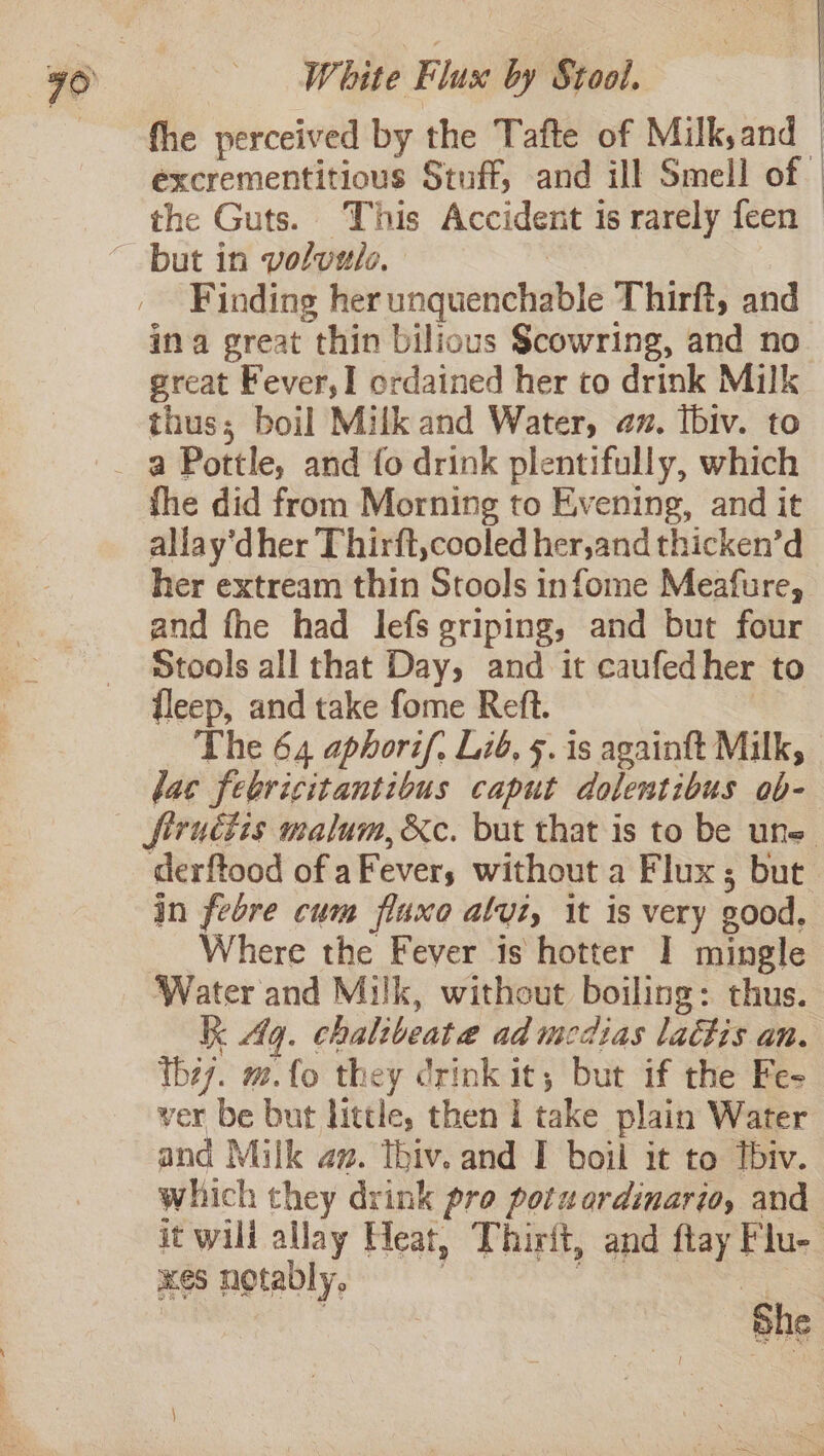 fhe perceived by the Tafte of Milk,and excrementitious Stuff, and ill Smell of the Guts. This Accident is rarely feen — Finding her unquenchable Thirft, and ina great thin bilious Scowring, and no. great Fever,1 ordained her to drink Milk thus; boil Milk and Water, az. Ibiv. to fhe did from Morning to Evening, and it allay’dher Thirft,cooled her,and thicken’d her extream thin Stools infome Meafure, and fhe had lefs griping, and but four Stools all that Day, and it caufedher to fleep, and take fome Reft. The 64 aphorif, Lié, 5. is againft Milk, lac febricitantibus caput dolentibus ob- firuétis malum, &amp;c. but that is to be une derftood of aFever; without a Flux ; but in febre cum fluxo alyi, it is very good, Where the Fever is hotter I mingle Water and Milk, without boiling: thus. kk dq. chalibeata ad medias lactis an. they. m.fo they drink it, but if the Fe- ver be but little, then 1 take plain Water and Milk av. Thiv. and I boil it to tbiv. which they drink pro potwordinario, and it wili allay Heat, Thirft, and ftay Flu- xes notably, = cee | | She