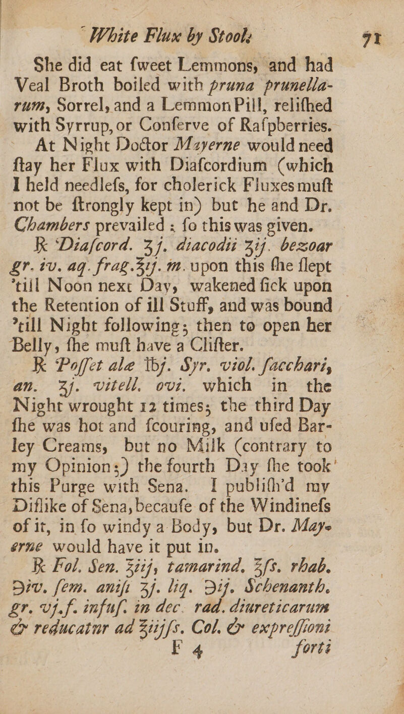 She did eat fweet Lemmons, and had Veal Broth boiled with prana prunella- rum, Sorrel, and a Lemmon Pill, relifhed with Syrrup, or Conferve of Rafpberries. At Night Doctor Mzyerne would need ftay her Flux with Diafcordium (which I held needlefs, for cholerick Fluxes mutt Chambers prevailed ; fo this was given. Kk ‘Diafcord. 34. diacodu 314. bexoar gr. iv. aq. frag.31f. m. pon this the flept the Retention of ill Stuff, and was bound rill Night following; then to open her Belly, fhe muft have a Clifter. K Poffet ale tbj. Syr. viol. facchari, an. 2). vitell. ovi. which in the Night wrought 12 times; the third Day fhe was hot and fcouring, and ufed Bar- ley Creams, but no Milk (contrary to my Opinion;) the fourth Day fhe took’ this Purge with Sena. I publif’d my Diflike of Sena, becaufe of the Windinefs of it, info windy a Body, but Dr. Mays érme would have it put in. at K Fol. Sen. 32ij, tamarind, 3s. rhab. Div. fem. anifi 37. liq. Dif. Schenanth. L£r. vif. infuf. in dec. rad. diureticarum &gt; reducatur ad 2iij/s. Col. &amp; expreffioni age ie forts