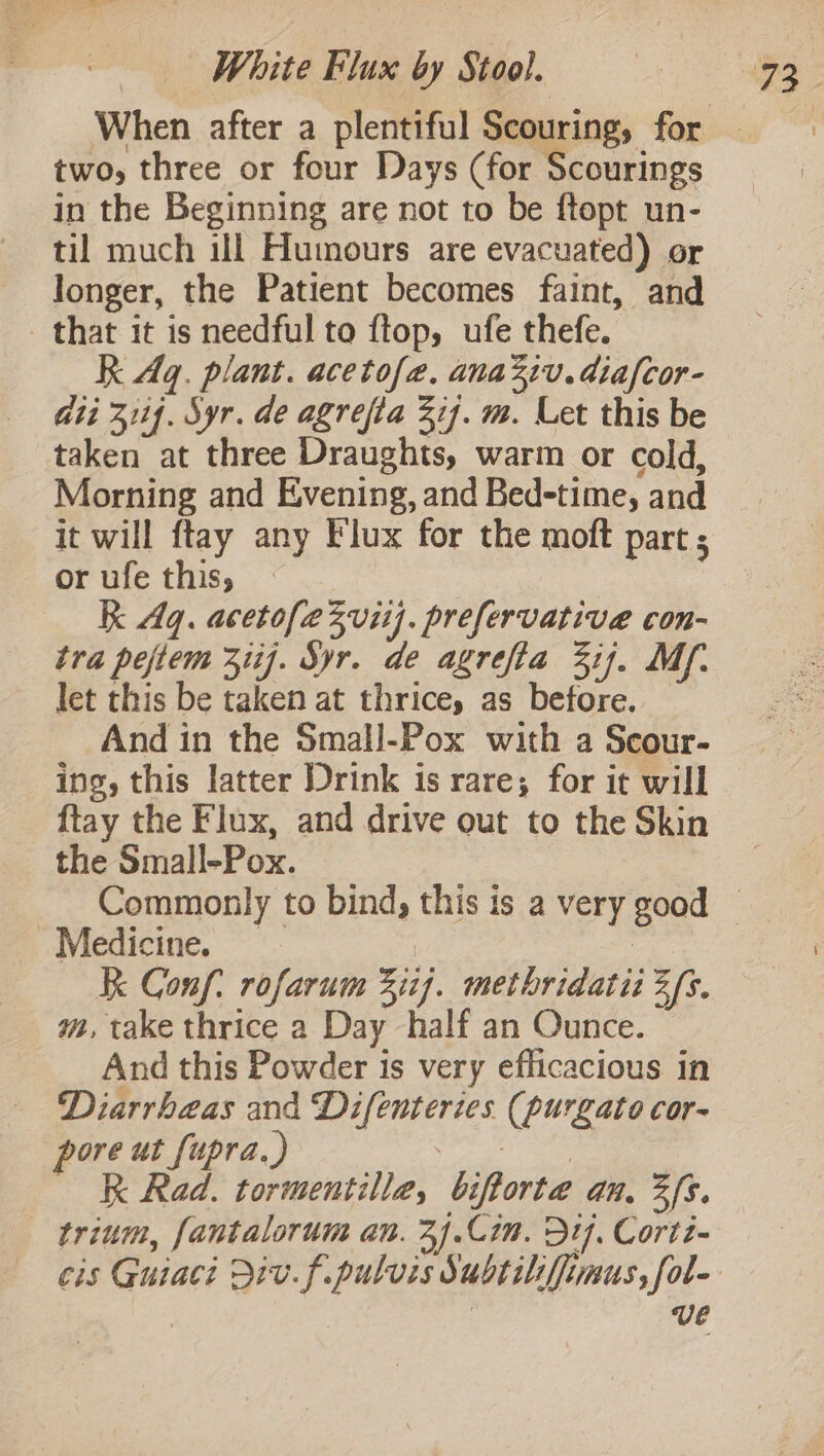 two, three or four Days (for Scourings in the Beginning are not to be ftopt un- til much ill Humours are evacuated) or longer, the Patient becomes faint, and that it is needful to ftop, ufe thefe. R Aq. plant. acetofe, anaziv.diafcor- ii 3114. Syr. de agrefta 3i7. m. Let this be taken at three Draughts, warm or cold, Morning and Evening, and Bed-time, and it will ftay any Flux for the moft part ; or ufe this, k Aq. acetofezvitj. prefervative con- tra pejtem 311). Syr. de agrefia 3ij. My. let this be taken at thrice, as before. And in the Small-Pox with a Scour- ing, this latter Drink is rare; for it will ftay the Flux, and drive out to the Skin the Small-Pox. Medicine. Kk Conf. rofarum 311). methridatiz 3/s. m, take thrice a Day half an Ounce. And this Powder is very efficacious in - Diarrhaas and Difentertes (purgato cor- pore ut fupra.) OP ape K Rad. tormentille, biftorte an, 3fs. trium, fantalorum an. 34.Cim. Dif, Cortt- ve
