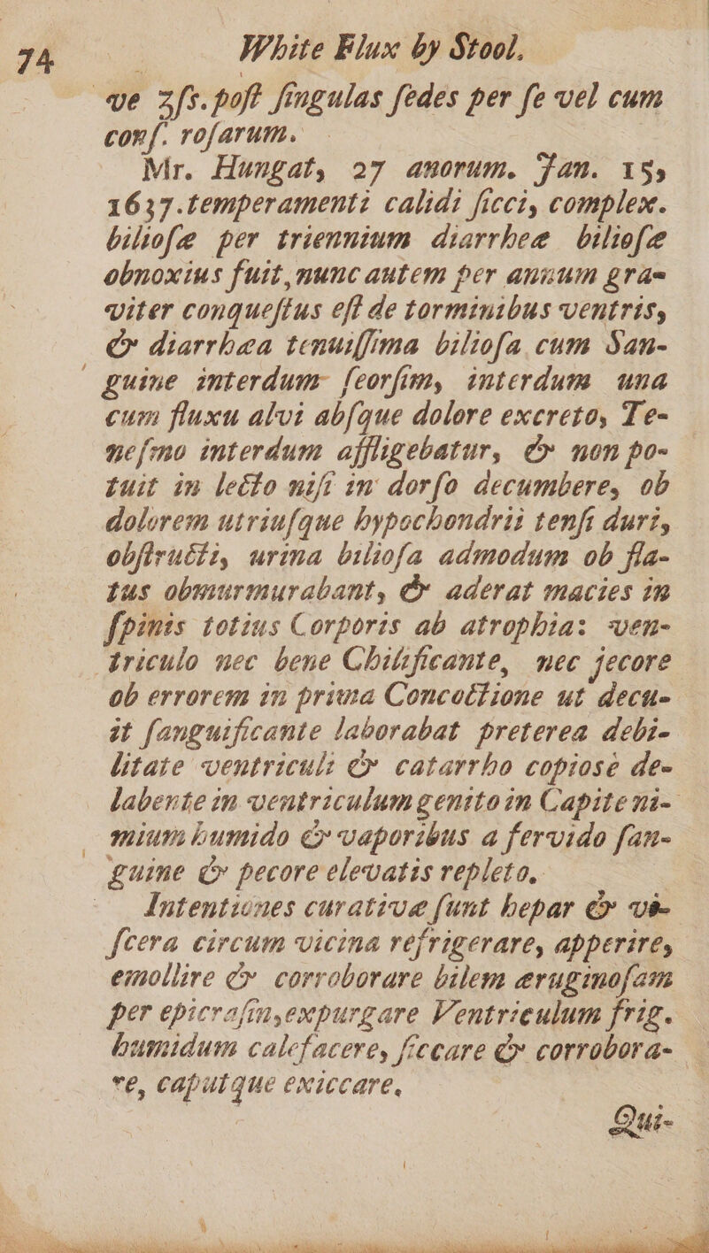 conf. rofarum. Mr. Hungat, 27 anorum. Fan. 155 1637.temperamenti calidi ficct, complex. biliofe per triennium diarrhea bilife obnoxius fuit,nunc autem per annum gra= viter conqueftus eft de torminibus Ventrisy Cr diarrhea tenuiffima biliofa cum San- Zuine interdum feorfim, interdum una cum filuxu alvi abfque dolore excreto, Te- ne{mo interdum affligebatur, e&amp; non po- tuit in leéto nifi in dorfo decumbere, ob dolurem utriufque hypochondrii tenfi durt, obfiructi, urina biliofa admodum ob fla- tus obmurmurabant, OG aderat macties in fpinis totins Corports ab atrophia: ven- ob errorem in prima Concottione ut decie tt fanguificante laborabat preterea debi- litate ventricul: &amp; catarrho copiose de- labente in ventriculum genitoin Capite ni- miumbumide &amp; vaporibus a fervido fan- guine Cc pecore elevatis repleta. | Intentiones curative {unt hepar &amp; vie {cera circum vicina refrigerare, apperires emollire Cy corroborare bilem eruginofam per epicrafin,expurgare Ventrieulum frig. humidum calefacere, fecare &amp; corrobora- e, caputque exiccare, |