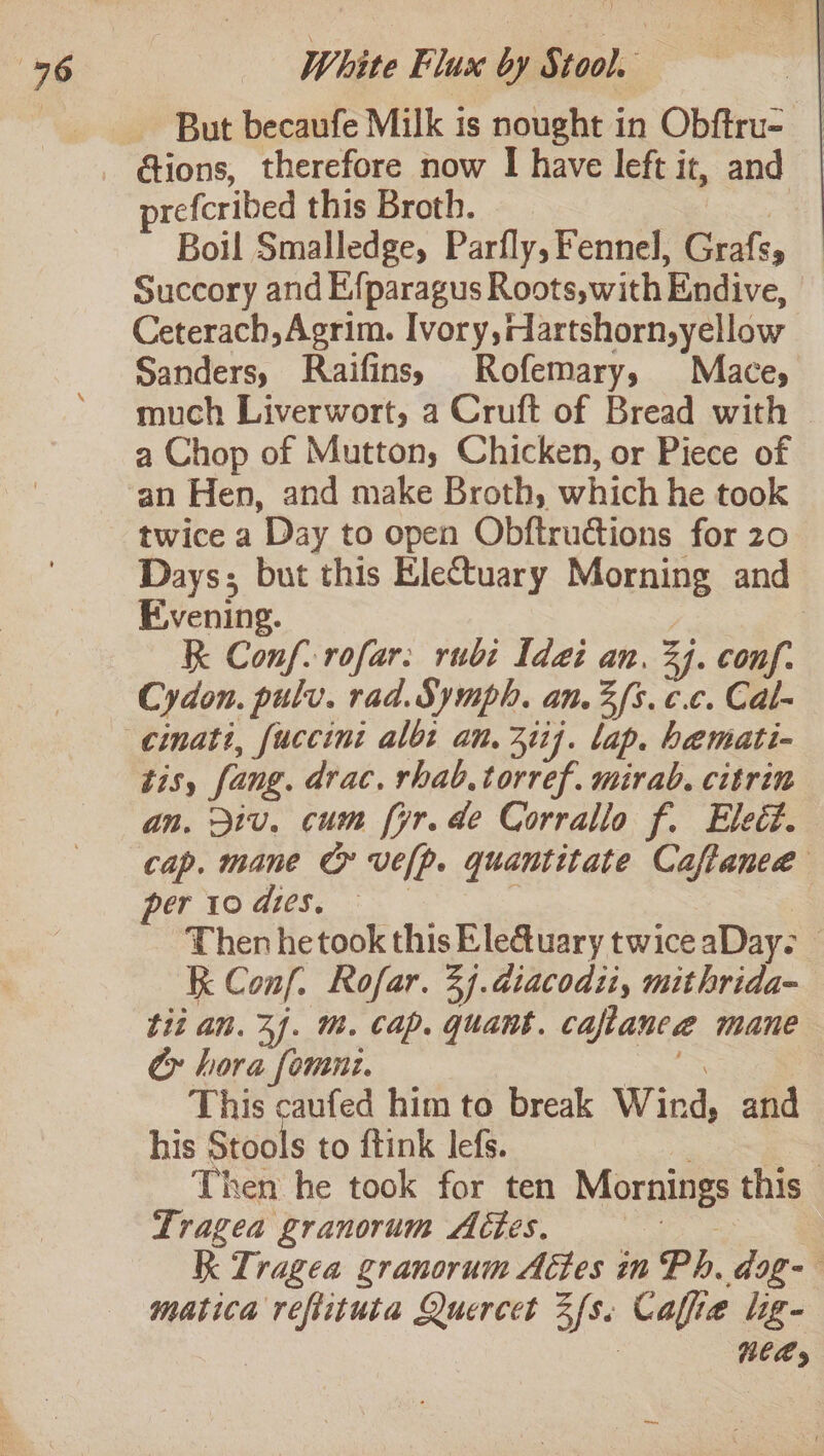 But becaufe Milk is nought in Obftru- | prefcribed this Broth. | | Boil Smalledge, Parfly, Fennel, Grafs, Succory and Efparagus Roots,with Endive, Ceterach,Agrim. Ivory,rartshorn,yellow Sanders, Raifins, Rofemary, Mace, much Liverwort, a Cruft of Bread with a Chop of Mutton, Chicken, or Piece of twice a Day to open Obftrudctions for 20 Days; but this Eletuary Morning and Evening. RK Conf. rofar: rubi Idai an. 34. conf. Cydon. pulv. rad. Symph. an. 3 fs. ¢.c. Cal- cinati, fuccini albt an. 3iij. lap. hemati- an. iv. cum fyr.de Corrallo f. Eleét. cap. mane C ve[p. quantitate Caftanea Then he took this Eleuary twice aDay- K Conf. Rofar. 3. atacodity mit hrida- tit an. 2). m. cap. quant. caftaneeé mane Cy hora fomni. = Se | This caufed him to break Wind, and his Stools to ftink lef. ; 7 Then he took for ten Mornings this Tragea granorum Actes. = RK Tragea granorum Actes in Ph. dog-- matica reflituta Quercet Zfs. Cafe lig- | Nees