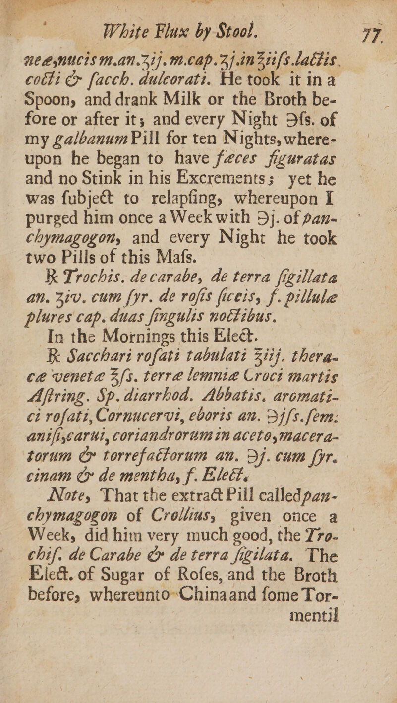 — cotti &amp; facch. dulcoratt. He took it ina Spoon, and drank Milk or the Broth be- fore or after it; and every Night Dfs. of my £albanum Pill for ten Nights, where- upon he began to have feces fizuratas and no Stink in his Excrements; yet he was fubjett to relapfing, whereupon I purged him once a Weck with 3). of pan- chymagogon, and every Night he took two Pills of this Mafs. R Trochis. decarabe, de terra figillata an. 3iv. cum fyr. de rofis ficeis, f. pillule plures cap. duas fingulis nottibus. In the Mornings this Elect. — R Sacchari rofati tabulati Zit]. thera- ce veneta 3s. terre lemnia Croct martis Aftring. Sp. dtarrhod. Abbatis, aromati- ci rofati, Cornucervi, eboris an. 34/5. fem: anifi,carul, coriandrorum in aceto,macera- cinam Cx de mentha, f. Elect. Note, That the extract Pill calledpan- _Eleé. of Sugar of Rofes, and the Broth before, whereunto~Chinaand fome Tor- | mentil