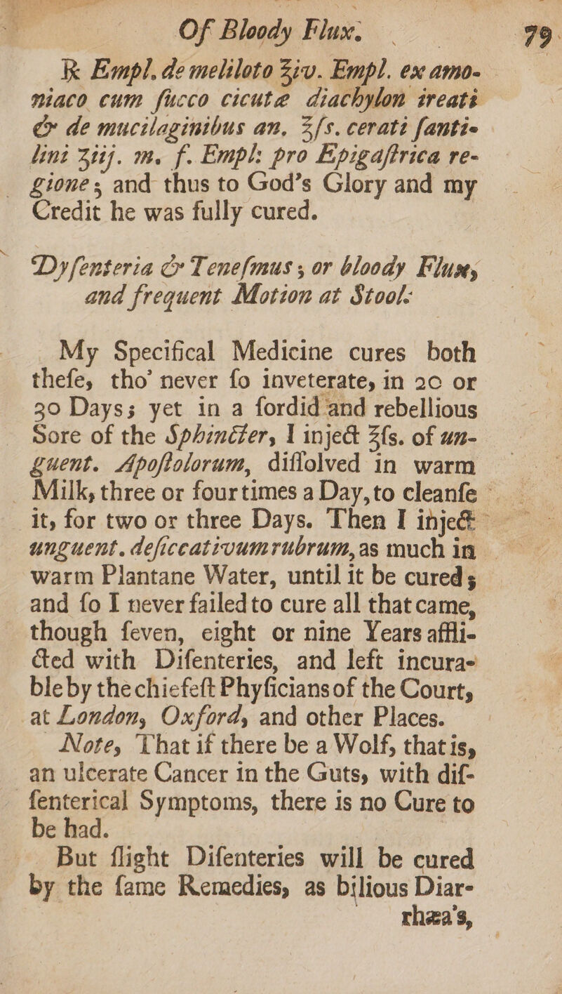 Of Bloody Flux; k Empl. de meliloto Ziv. Empl. ex amo- e de mucilaginibus an, 3fs. cerati fantie lint 311]. m. f. Empl: pro Epigajftrica re- _ £Ziones and thus to God’s Glory and my Credit he was fully cured. Dy fenteria G Tenefmus ; or bloody Flux, and frequent Motzon at Stool: — My Specifical Medicine cures both thefe, tho’ never fo inveterate, in 20 or 30 Dayss yet in a fordid and rebellious Sore of the Sphincter, | inje&amp; 2s. of un- guent. Apoftolorum, diflolved in warm warm Plantane Water, until it be cured; and fo I never failedto cure all that came, though feven, eight or nine Years affli- ced with Difentertes, and left incura- ble by the chiefeft Phyficians of the Court, at London, Oxford, and other Places. Note, That if there be a Wolf, thatis, an ulcerate Cancer in the Guts, with dif- -fenterical Symptoms, there is no Cure to De mad... ; But flight Difenteries will be cured by the fame Remedies, as bilious Diar-