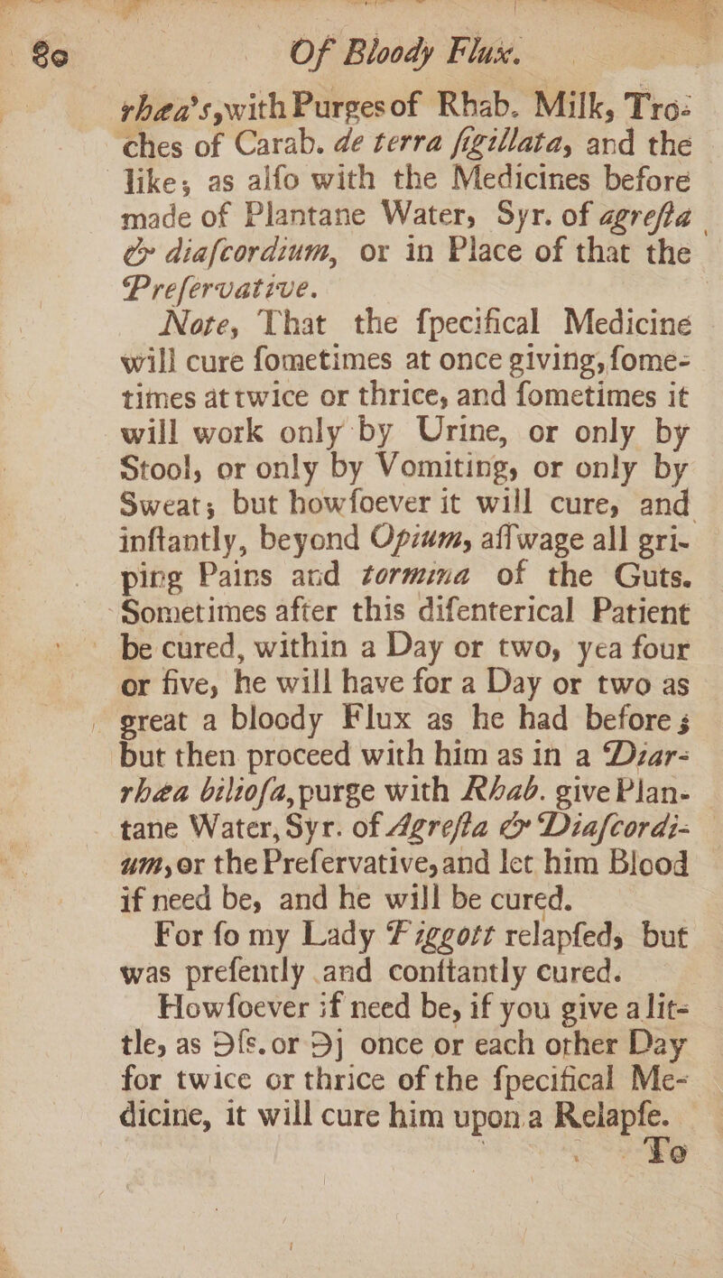Be like; as alfo with the Medicines before made of Plantane Water, Syr. of agrefta Cr diafcordium, or in Place of that the — Prefervative. | Note, That the fpecifical Medicine will cure fometimes at once giving, fome- times at twice or thrice, and fometimes it will work only by Urine, or only by Stool, or only by Vomiting, or only by Sweat; but howfoever it will cure, and inftantly, beyond Opzum, affwage all gri- ping Pains and tormina of the Guts. or five, he will have for a Day or two as but then proceed with him as in a Dyzar- rhea biliofa, purge with Rhab. give Plan- tane Water, Syr. of Agrefla &amp; Diafcordi- um, or the Prefervative,and let him Blood if need be, and he will be cured. For fo my Lady Fzggort relapfed, but was prefently and conftantly cured. Howfoever if need be, if you give alit- tle, as Ofs.or 5] once or each other Day for twice or thrice of the fpecifical Me- dicine, it will cure him upon.a Reiapfe. ' . » Fe