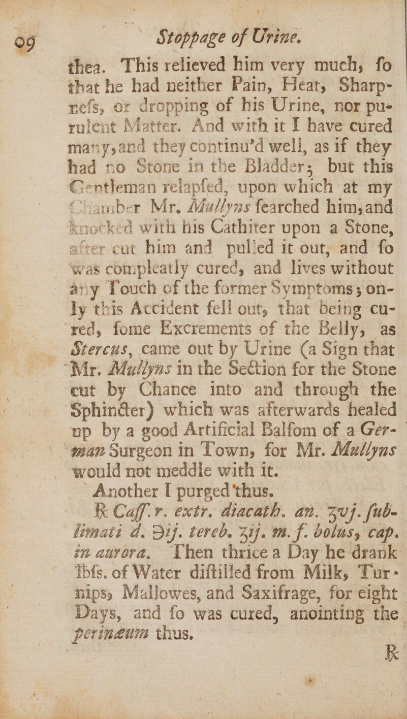 thea. This relieved him very much, fo that he had neither Pain, Heat, Sharp- nefs, or dropping of his Urine, nor pu- rulent Matter. And with it I have cured many,and they continu’d well, as if they had no Stone in the Bladder; but this Gentleman relapfed, upon which at my ‘camber Mr. Mad//yus fearched him, and knocked with his Cathiter upon a Stone, after cut him and pulled it out; and fo was compleatly cured, and lives without any Touch of the former Symptoms ; on- ly this Accident fell out, that being cu- Stercus, came out by Urine (a Sign that cut by Chance into and threugh the Sphin&amp;er) which was afterwards healed up by a good Artificial Balfom of a Ger-— would not meddle with it. ' Another T purged 'thus. K Caf. extr. diacath, an. 304. fub- limati d. 3if. tered. 31f. m. f. bolusy cap. in aurora, Chen thrice a Day he drank © tbfs. of Water diftilfed from Milk, Tur- nipss Mallowes, and Saxifrage, for eight. Days, and fo was cured, anointing the