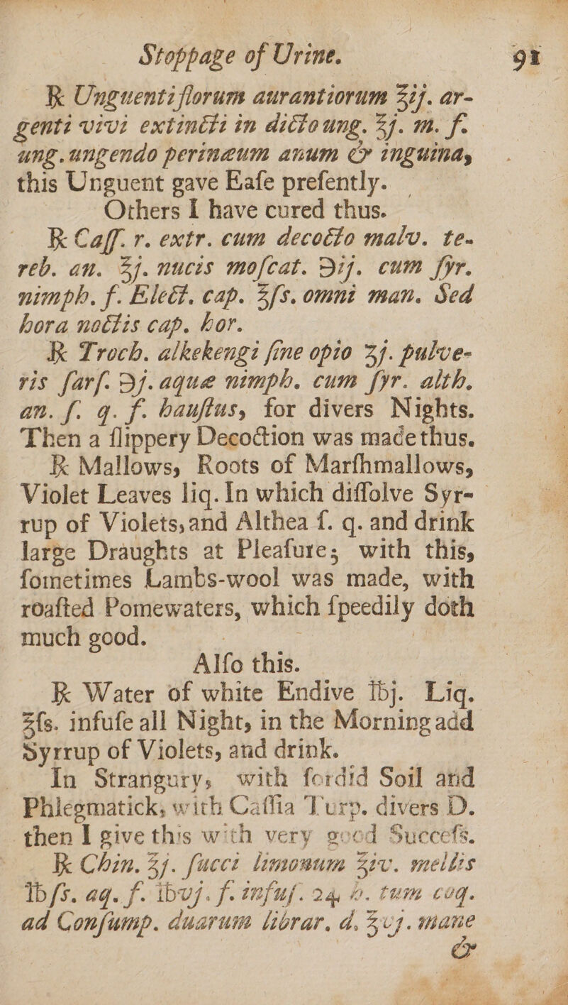 RK Unguentiflorum aurantiorum 3ij. ar- ung.ungendo perineum anum CY inguinds this Unguent gave Eafe prefently. — . Others I have cured thus. K Caf. r. extr. cum decoéto malv. te. reb. an. 3). nucis mofcat. Bij. cum fyr. nimph., f. Elect. cap. 3f3. omni man. Sed hora noctis cap. hor. &amp; Troch. alkekengz fine opio 3]. pulve- ris farf. 3). aque nimph. cum fyr. alth, an. f[. gq. f. bauftus, for divers Nights. Then a flippery Decoction was macethus. k Mallows, Roots of Marfhmallows, rup of Violets, and Althea f. q. and drink large Draughts at Pleafure; with this, fometimes Lambs-wool was made, with roafted Pomewaters, which fpeedily doth _ much good. YEP er: 4 Alfo this. kK Water of white Endive [bj. Liq. 2{s. infufe all Night, in the Morning add Syrrup of Violets, and drink. In Strangury, with fordid Soil ard Phiegmatick, with Caffia Turp. divers D. then I give this with very scod Succefs. R Chin. 3). fucci linonum 3v. melts Ib fs. aq. f. ibu7. f. wnfuf. 2 4 i. tum CU”q. ad Confump. duarum librar, d. 37. ie A ee