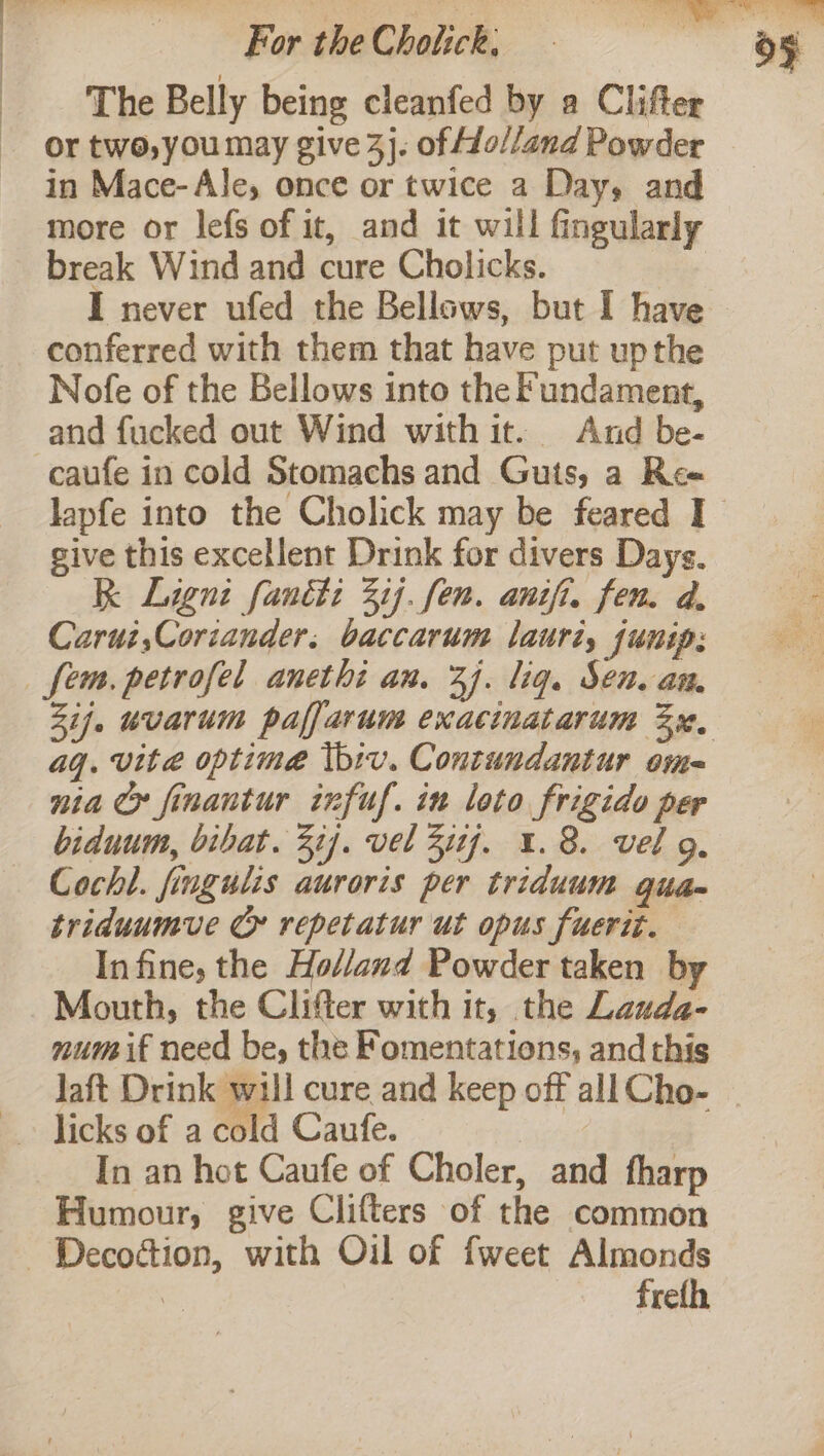 The Belly being cleanfed by a Clifter or two, you may give 4}. of Ho//and Powder in Mace-Ale, once or twice a Day, and more or lefs of it, and it will fingularly break Wind and cure Cholicks. conferred with them that have put upthe Nofe of the Bellows into the Fundament, and fucked out Wind with it. And be- caufe in cold Stomachs and Guts, a Ree give this excellent Drink for divers Days. RK Ligni faniti 31]. fen. anifi, fen. d. Carui,Coriander. baccarum lauri, junip: fem. petrofel anethi an. 37. liq. Sen. an. aq. vita optime Ibiv. Contundantur ome nia Cr finantur infuf. in loto frigido per biduum, bibat. 37]. vel 3177. 1.8. vel g. Cochl. fingulis auroris per triduum quam triduumve Cy repetatur ut opus fuerit. Infine, the Holland Powder taken by Mouth, the Clifter with it, the Lauda- num if need be, the Fomentations, and this Jaft Drink will cure and keep off all Cho- In an hot Caufe of Choler, and fharp Humour, give Clifters of the common - Decoction, with Oil of fweet Almonds | freth
