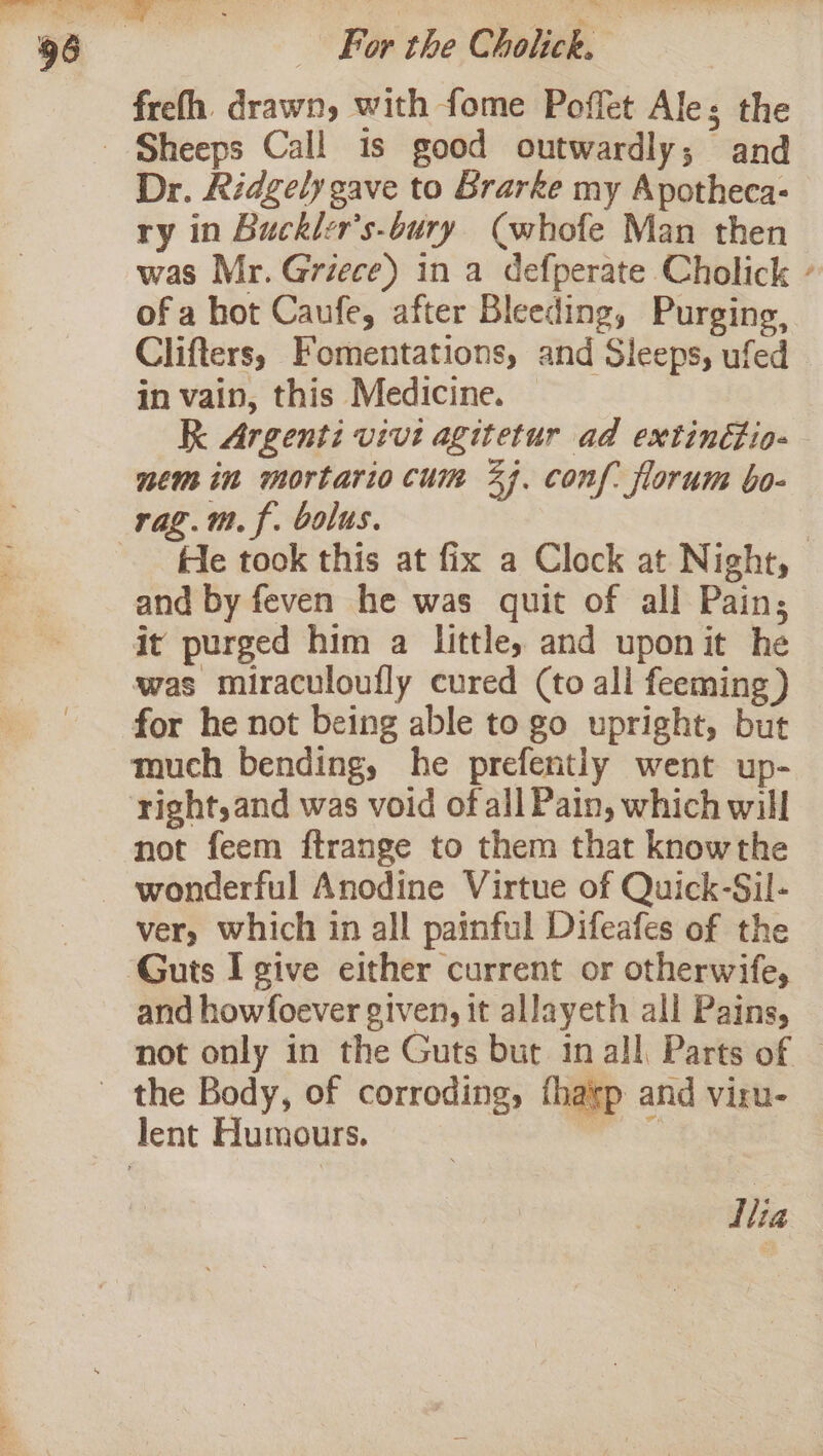 frefh. drawn, with fome Poffet Ales the Dr. Ridgely gave to Brarke my Apotheca- ry in Buckler’s-bury (whofe Man then was Mr. Griece) in a defperate Cholick / of a hot Caufe, after Bleeding, Purging, Clifters, Fomentations, and Sleeps, ufed in vain, this Medicine. RK Argenti vivi agitetur ad extinétio- nem in mortariocum 44. conf. florum bo- rag.m.f. bolus. | fle took this at fix a Clock at Night, and by feven he was quit of all Pain, it purged him a little, and uponit he was miraculoufly cured (to all feeming) for he not being able to go upright, but much bending, he prefently went up- right, and was void of all Pain, which will not feem ftrange to them that knowthe wonderful Anodine Virtue of Quick-Sil- ver, which in all painful Difeafes of the and howfoever given, it allayeth all Pains, not only in the Guts but in all Parts of | ap and viru-