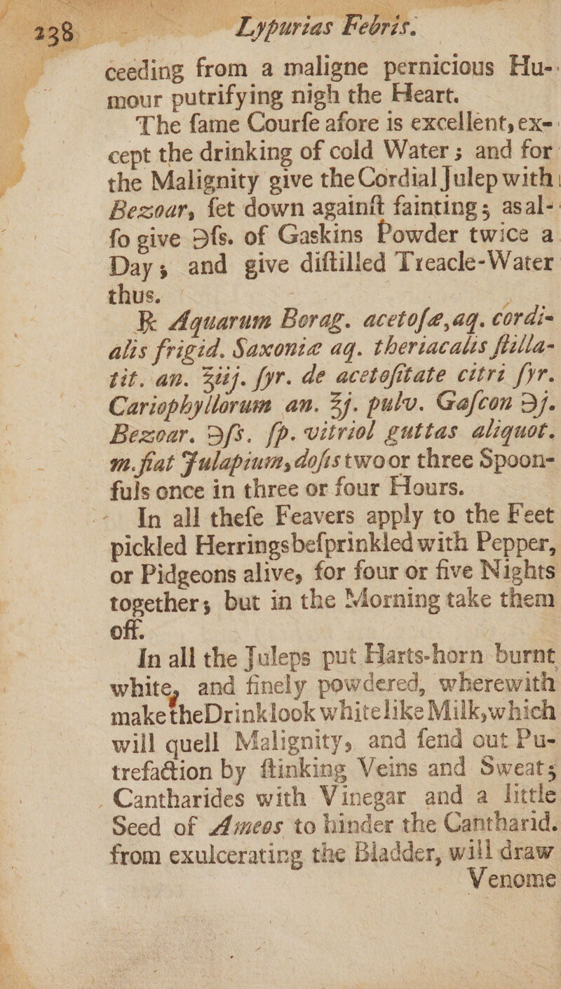 Lypurias Febris. ceeding from a maligne pernicious Hu-: mour putrifying nigh the Heart. The fame Courfe afore is excellent, ex-: cept the drinking of cold Water ; and for the Malignity give the Cordial Julep with Bezoar, fet down againit fainting; asal-: fo give Dfs. of Gaskins Powder twice a. Day; and give diftilled Treacle-Water thus. | | R Aquarum Borag. acetofe,aq. cordi- alis frigid. Saxonia aq. theriacalts filla- tit. an. 3iij. fyr. de acetofitate citrt fyr. Cariophyllorum an. 24. pulv. Gafcon 3}. Bezoar. 3fs. fp. vitriol guttas aliquot. m.fiat Fulapium, dofistwoor three Spoon- fuls once in three or four Hours. In all thefe Feavers apply to the Feet pickled Herringsbefprinkled with Pepper, or Pidgeons alive, for four or five Nights 2 slenaie but in the Morning take them off. In all the Juleps put Harts-horn burnt white, and finely powdered, wherewith make theDrinklook whitelike Milk, which will quell Malignity, and fend out Pu- trefadion by flinking Veins and Sweat; _Cantharides with Vinegar and a little Seed of Ameos to hinder the Cantharid. from exulcerating the Bladder, will draw Venome