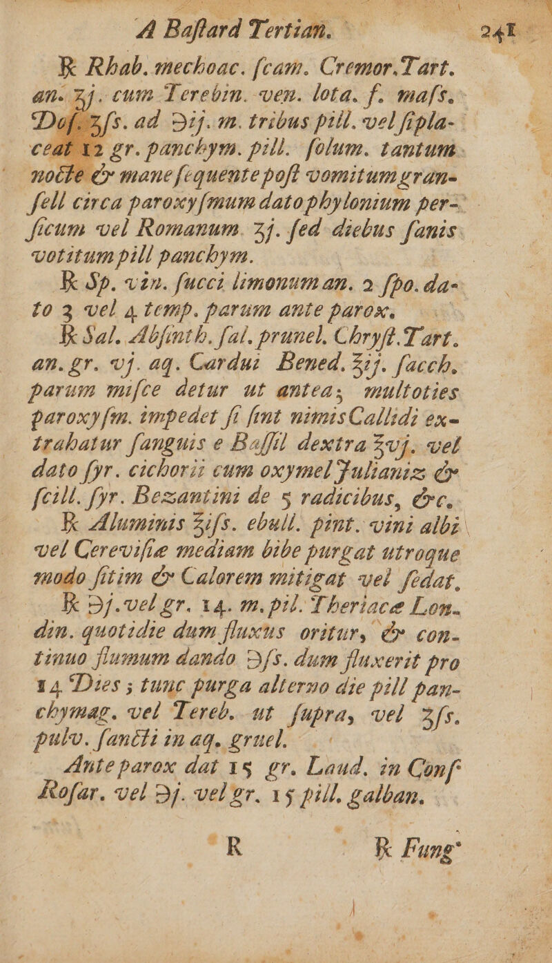 ae a Boe Ny apart ‘3 R Rhab. mechoac. [cam. Cremor.T art. ceat 12 gr. panchym. pill. folum. tantum: | noche &amp; mane fequente poft vomitumyran= votitum pill panchyu. K Sal. Abjinth. fal. prune). Chryft.T art. an. gr. vj. aq. Cardui Bened, 32]. facch, parum mifce detur ut antea, mutltoties paroxy{m. impedet fi fint nimisCallid: ex- trahatur fanguis e Baffil dextra Zvj. vel dato fyr. cichoriz cums oxymel Fulianiz Ce feill. fyr. Bexantini de 5 radicibus, Ge. vel Cerevifie mediam bibe purgat utrogue modo fitim Cx Calorem mitigat vel fedat, Kk pj.vel gr. 14. m. pil. Theriace Lon. din. quotidie dum fluxus oritury @ con- tinuo jiumum dando Dfs. dum fluxerit pro 14 Dues ; tunc purga alterno die pill pan- _ chymag. vel Tereb. ut fupra, vel 3fs. pulv. fancti imag. gruel. . | Ante parox dat 15 gr. Laud. in Conf Rofar, vel dj. vel gr. 15 pill. galban. i. OR Fang’ | * ; hit