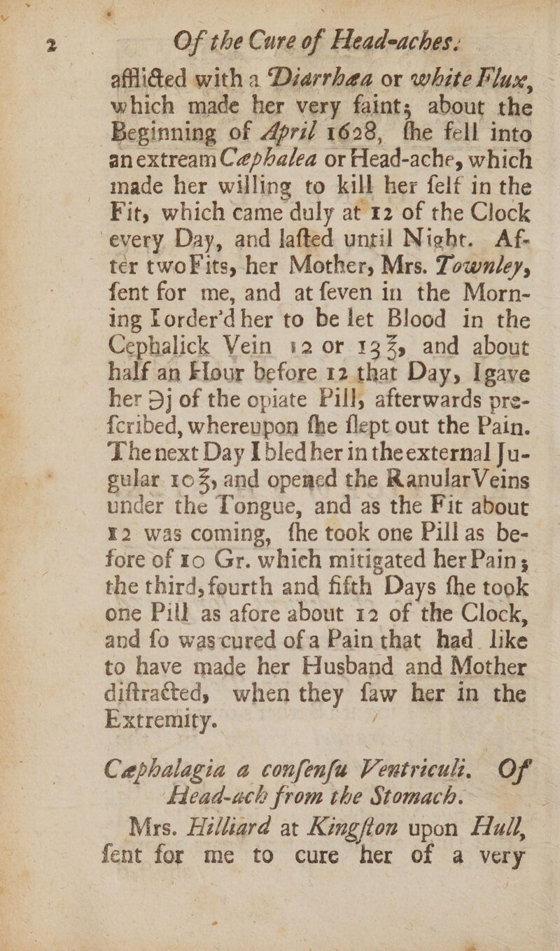 afliGed with a Diarrhea or white Flux, which made her very faint; about the Beginning of April 1628, the fell into anextream Cephalea or Head- ache, which _ made her willing to kill her felf in the Fit, which came duly at 12 of the Clock every Day, and lafted until Night. Af- ter twoF its, her Mother, Mrs. Townley, fent for me, and at feven in the Morn- ing Torder’d her to be let Blood in the Cephalick Vein 12 or 13%, and about half an Elour before 12 that Day, I gave her Dj of the opiate Pill, afterwards pre- {cribed, whereupon fhe flept out the Pain. The next Day [bled her in the external Ju- gular 10%, and opemed the RanularVeins under the Tongue, and as the Fit about ¥2 was coming, fhe took one Pillas be- fore of 10 Gr. which mitigated her Pain; the third, fourth and fifth Days fhe took one Pill as afore about 12 of the Clock, and fo wascured ofa Pain that had_like to have made her Husband and Mother diftratted, when they tae her in the Extremity. Caphalagia a confenfu Ventrieuli. Of Head-ach from the Stomach. Mrs. Hilliard at Kingfton upon Full, fent ant me to cure her of a a