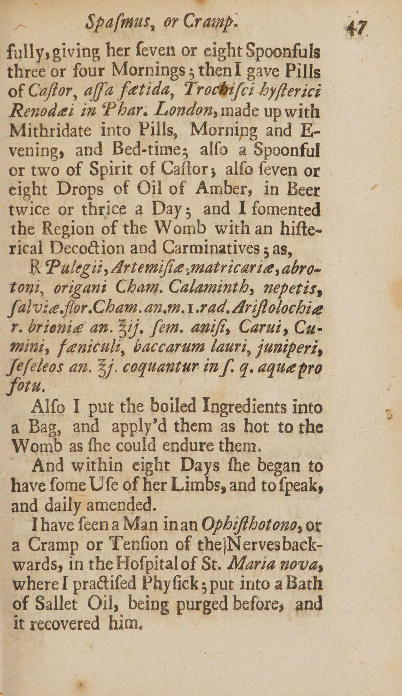 i Spafmus, or Cramp. fully, giving her feven or eight Spoonfuls three or four Mornings; thenI gave Pills of Caftor, affa fatida, Trochifci hyftericé Renodai in Phar. London, made up with Mithridate into Pills, Morning and E- vening, and Bed-time; alfo a Spoonful or two of Spirit of Caftor; alfo feven or eight Drops of Oil of Amber, in Beer twice or thrice a Day; and I fomented the Region of the Womb with an hifte- rical Decoction and Carminatives ; as, R Pulegit, Artemifiematricari@,abroe toni, origani Cham. Calaminth, nepetis, falvia flor. Cham.an.m.1.rad.Ariftolochie r. brionia an. 21}. fem. anifi, Carui, Cu- mint, fenicul:, baccarum laurt, junipert, Jefeleos an. 24. coquantur in f. 4. aque pro fotu. z, Alfo I put the boiled Ingredients into a Bag, and apply’d them as hot to the Womb as fhe could endure them. _ And within eight Days fhe began to have fome Ufe of her Limbs, and to fpeak, and daily amended. [have feen a Man inan Ophz/thotono, or a Cramp or Tenfion of thejNervesback- wards, in the Hofpitalof St. Maria novas where! practifed Phyficks; put into a Bath of Sallet Oul, being purged before, and it recovered him. |