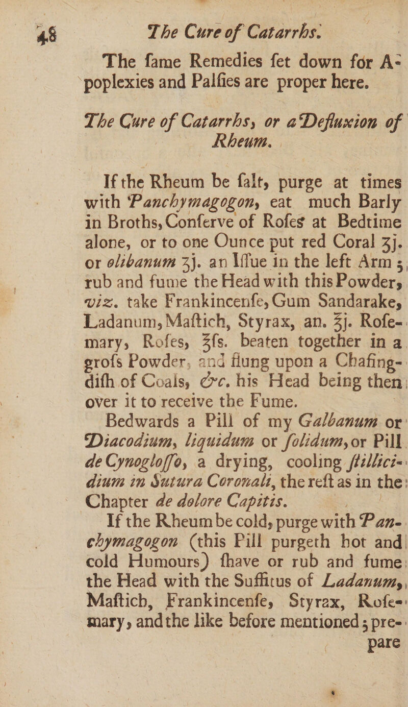The fame Remedies fet down for A- The Cure of Catarrhs, or aDefiuxion of «Rheum, . | If the Rheum be falt, purge at times with Panchymagogon, eat much Barly in Broths, Conferve of Rofes at Bedtime alone, or to one Ounce put red Coral 3). or olibanum 3}. an \flue in the left Arm s, rub and fume the Head with this Powder, viz. take Frankincenfe,Gum Sandarakey Ladanum, Maftich, Styrax, an. 3). Rofe-. mary, Rofes, 3s. beaten together in a. rofs Powder, and flung upon a Chafing- dith of Coals, ce. his Head being then, over it to receive the Fume. Bedwards a Pill of my Galbanum or: Diacodium, liquidum or folidum,or Pill. de Cynogloffo, a drying, cooling ftellicz=. dium in Sutura Coronalt, the reft as in the: If the Rheum be cold; purge with Pan- chymagogon (this Pill purgeth hot and| cold Humours) fhave or rub and fume: the Head with the Suffitus of Ladanum,, Maftich, Frankincenfe, Styrax, Rofe= mary, andthe like before mentioned 3 pres | pare