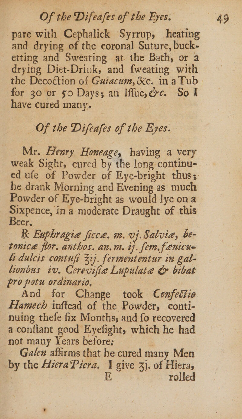 pare with Cephalick Syrrup, heating and drying of the coronal Suture, buck- etting and Sweating at the Bath, or a drying Diet-Drink, and fweating with the Deco€tion of Guzacum, &amp;c. in aTub for 30 or 50 Days; an Iflue,ee. So I have cured many. e Of the Difeafes of the Eyes. Mr. Henry Honeage, having a very he drank Morning and Evening as much Powder of Eye-bricht as would lye ona Sixpence, in a moderate Draught of this Beer, K Euphragia ficce. m. vj.Salvia, be- tonice flor. anthos. an.m. 1. fem. fenicne 4 dulcis contufi 32). fermententur in gal- lionbus iv. Cerevifie Lupulata G bibat pro potu ordinario, ) And for Change took Confectio Flamech inftead of the Powder, conti- nuing thefe fix Months, and fo recovered a conflant good Eyefight, which he had not many Years before: : _ Galen affirms that he cured many Men by the MzeraPicra. 1 give 3}. of Hieras | E rolled