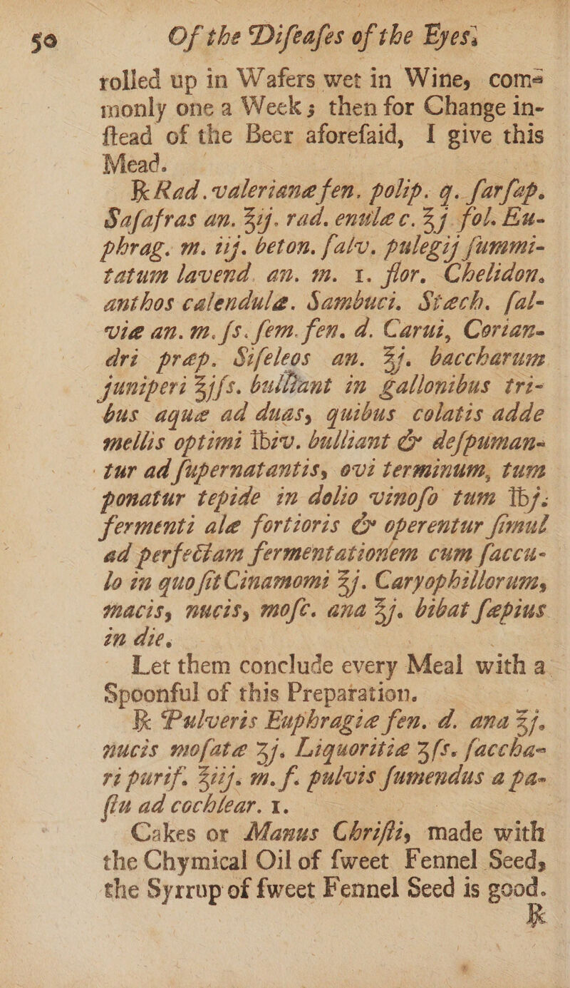 rolled up in Wafers wet in Wine, com- monly one a Week; then for Change in- ftead of the Beer aforefaid, I give this Mead. _ | ea Kk Rad.valeriana fen. polip. q. farfap. Safafras an. 3ij. rad. enulec.24 fol. ku- phrag. m. tif. beton. falv, pulegis fummi- tatum lavend. an. m. 1. flor. Chelidon. anthos calendulea. Sambuci. Siaech. f[al- vie an.m. [s. fem. fen. 4. Carut, Cortan- dri prep. Sifeleos an. 33. baccharum juniperi Zifs. bulliant in gallonibus tri- bus aque ad duas, quibus colatis adde mellis optimé ibiv. bulliant Cr defpumane ponatur tepide in dolio vinofo tum tb}. fermenti ale fortioris ¢&amp; operentur fimul ad perfectam fermentationem cum faccu- lo in quo fitCinamomi 2). Caryophillorumy macis, nucis, mofc. ana Zi. bibat fapius in die. Nea ~ Let them conclude every Meal with a Spoonful of this Preparation. i Pulveris Euphragia fen. d. anaZj, nucis mofate 24. Liquoritia 3s. faccha- ri purif. Zit}. m. f. pulvuis fumendus a pa- (tu ad cochlear. i. as ar Cakes or Manus Chrifiz, made with the Chymical Oil of fweet Fennel Seed; the Syrrup of fweet Fennel Seed is good.