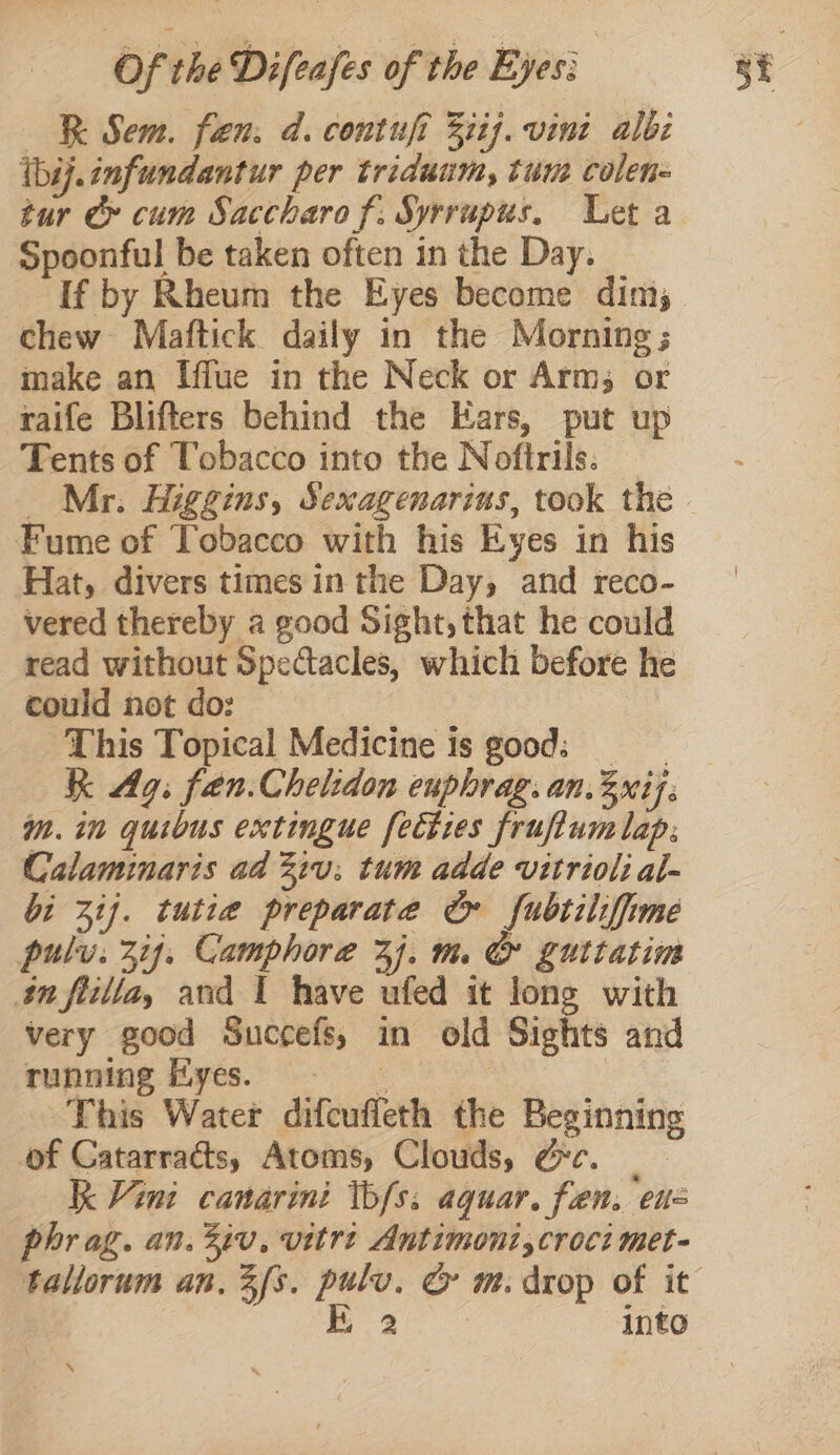 RR Sem. fen. d. contuft 3iij. vini albi théj.infundantur per triduum, tum colen- tur cy cum Saccharo f. Syrrupus. Let a Spoonful be taken often in the Day. chew Maftick daily in the Morning; make an Iffue in the Neck or Arms; or raife Blifters behind the Ears, put up Tents of Tobacco into the Noftrils. _ Mr. Higgins, Sexagenarins, took the Fume of Tobacco with his Eyes in his Hat, divers times in the Day, and reco- vered thereby a good Sight, that he could read without Spectacles, which before he could not do: This Topical Medicine is good: KK Ag. fen.Chelidon euphrag. an.3xij. im. in quibus extingue fecties fruftum lap: Calaminaris ad 2iu:; tum adde vitrioli al- bi ij. tutie preparate &amp; fubtiliffime pul. Ais Camphor a aE We (lou Luttatim very good Succefs, in old Sights and running yes. This Water difcufleth the Beginning of Catarracts, Atoms, Clouds, ec. Kk Vint canarini tbfs: aquar. fen. CU phr ag. an. 3iv, vitrt Antimont,croci met- inte \