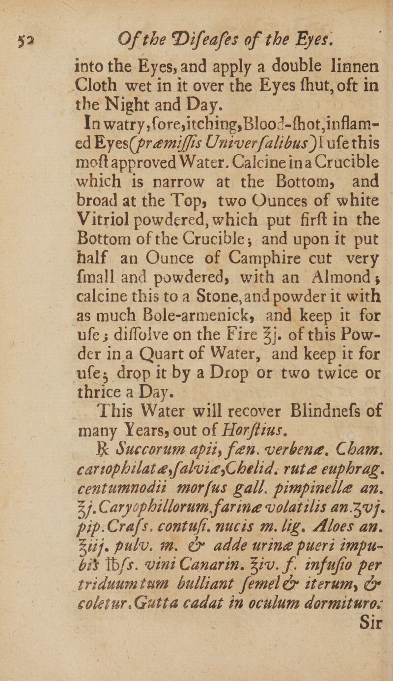 into the Eyes, and apply a double linnen the Night and Day. | | In watry,fore,itching, Blood-hot,inflam- ed Eyes(praemiffis Univerfalibus )i ufethis moft approved Water. Calcine ina Crucible which is narrow at the Bottom, and broad at the Top, two Ounces of white | Vitriol powdered, which put firft in the Bottom of the Crucible, and upon it put half an Ounce of Camphire cut very {mall and powdered, with an Almond, calcine this toa Stone,and powder it with as much Bole-armenick, and keep it for ufe; diflolve on the Fire 3}. of this Pow- der ina Quart of Water, and keep it for ufe; drop it by a Drop or two twice or thrice a Day. This Water will recover Blindnefs o many Years, out of Horfizus. | K Succorum apit, fen. verbena. Cham. cartophilaté,faluia,Chelid. ruta euphrag. centumnodi: morfus gall. pimpinelle an. 27. Caryophillorum farina volatilis an.30}. pip:Crafs. contufi. nucis m. lig. Aloes an. Ztif. pulv. m. » adde urine pucri impu- triduumtum bulliant femel &amp; iterum, &amp; coletur.Gutta cadai in oculum dormituro. “Sir