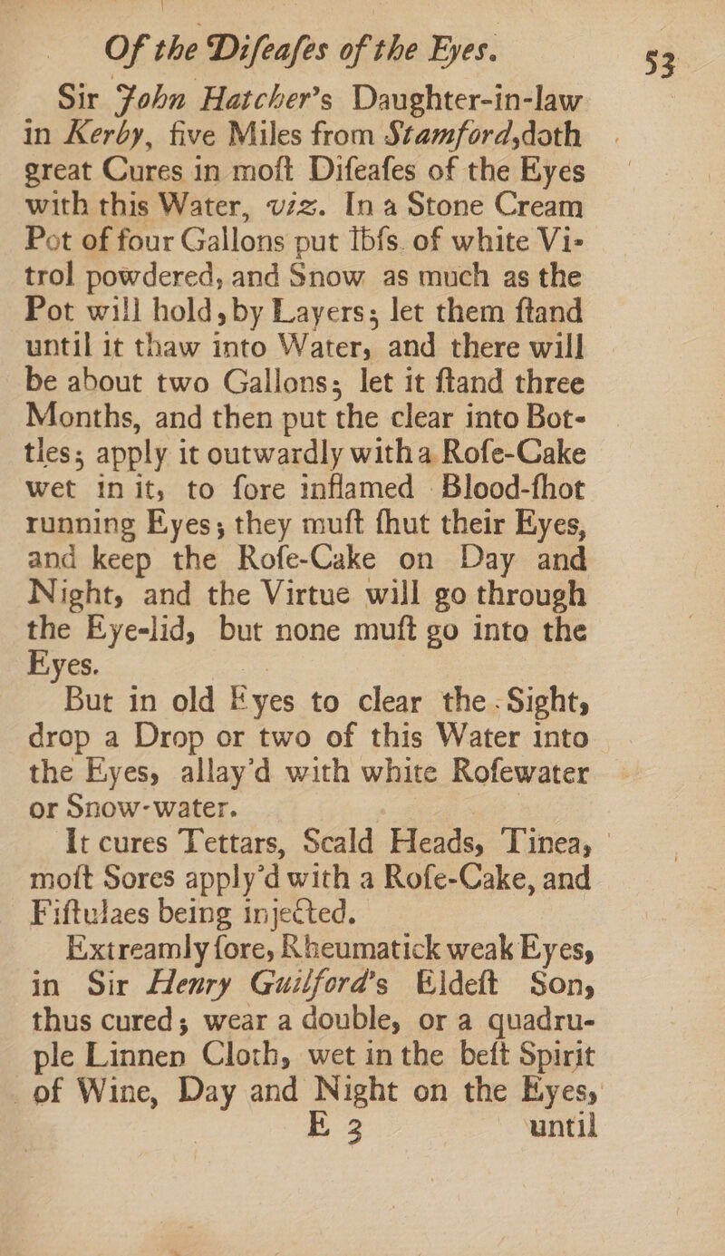 Sir John Hatcher’s Daughter-in-law in Kerby, five Miles from Stamford,doth with this Water, vzz. In a Stone Cream Pot of four Gallons put Ibfs. of white Vi- trol powdered, and Snow as much as the Pot will hold, by Layers; let them ftand until it thaw into Water, and there will be about two Gallons; let it ftand three Months, and then put the clear into Bot- tles; apply i it outwardly witha Rofe-Cake wet init, to fore inflamed Blood-fhot running Eyes; they muft fhut their Eyes, and keep the Rofe-Cake on Day and Night, and the Virtue will go through the Eye-lid, but none muft go into the Eyes. But in old E yes to clear the - Sight, drop a Drop or two of this Water into the Eyes, allay’d with white Rofewater or Snow- water. mott Sores apply dwith a Rofe-Cake, and Fiftulaes being injected. Extreamly fore, Rheumatick weak Eyes, in Sir Henry Guilford’s Eldeft Son, thus cured; wear a double, or a quadru- ple Linnen Cloth, wet in the beft Spirit