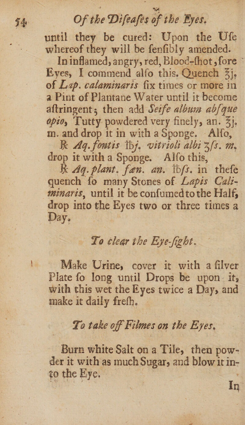 until they be cured: Upon the Ufe In inflamed, angry, red, Blood-fhot , fore ° Eyes, I commend alfo this. Quench 3]e of Lap. calaminaris fix times or more in a Pint of Plantane Water until it become aftringent; then add Set/e album abfque opto, ‘Tutty powdered very finely, an. 3}, m. and drop it in with a Sponge. - Alfo, k Aq. fontis th), vitriol albi zfs. m, drop it with a Sponge. Alfo this, Kk Aq. plant. fan. an. ibfs. in thefe quench fo many Stones of Lapis Cali- minaris, until it be confumed tothe Half, drop into the Eyes two or three times a Day, To clear the Eye-fight. Make Urine, cover it with a filver Plate fo long until Drops be upon. it, with this wet the rye twice a ay and make it daily freth. To take off Filmes an the Eyes, Burn white Salt on a Tile, then pow- | der it with as much Sugar, and blow it in- to the Eye,» In