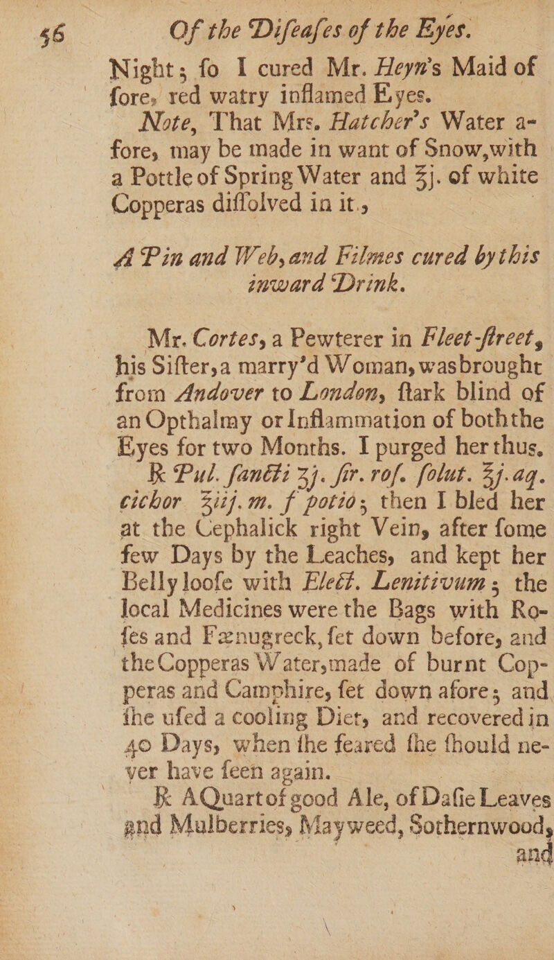 66 fore, red watry inflamed Eyes. Note, That Mrs. Hatcher’s Water a- fore, may be made in want of Snow,with a Pottle of Spring Water and 3). of white Copperas diffolved in it., ; A Pin and Web, and Filmes cured bythis inward ‘Drink. Mr. Cortes, a Pewterer in Fleet-fireet, an Opthalmy or Inflammation of boththe Eyes for two Months. I purged her thus, Kk Pul. fanéti 3]. fir. rof. folut. 3j.aq. cichor 2iij.m. f potio; then I bled her at the Cephalick right Vein, after fome few Days by the Leaches, and kept her Belly loofe with Eleé?. Lenitivum; the local Medicines were the Bags with Ro- {es and Fznugreck, fet down before, and peras and Camphire, fet down afore; and, the ufed a cooling Diet, and recovered in 40 Days, when the feared the fhould ne- K AQuartof good Ale, of Dafie Leaves and Mulberries, May weed, Sothernwood and