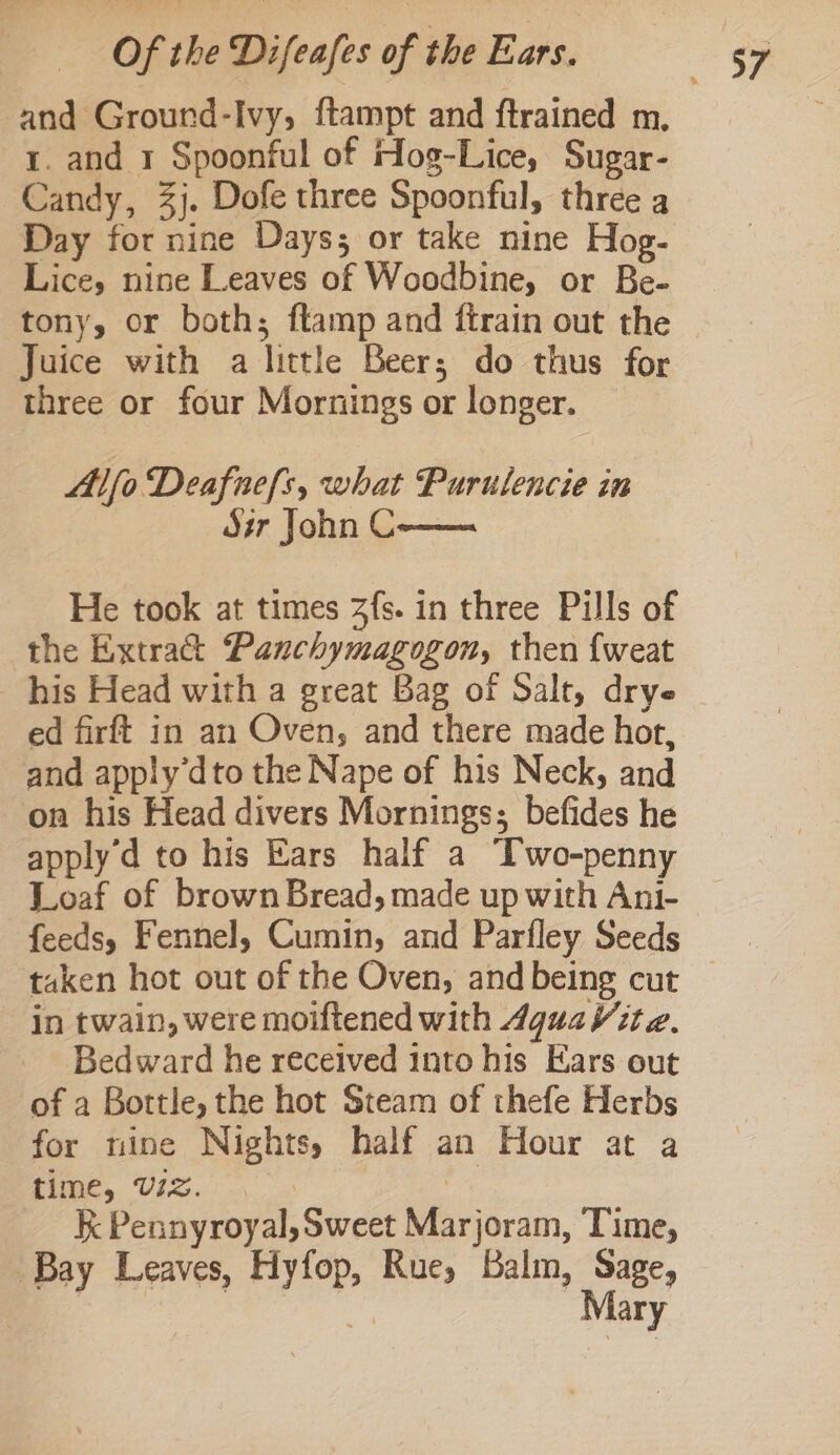 and Ground-Ivy, ftampt and ftrained m, r. and 1 Spoonful of Hog-Lice, Sugar- Candy, 3}. Dofe three Spoonful, three a Day for nine Days; or take nine Hog- Lice, nine Leaves of Woodbine, or Be- tony, or both; ftamp and ftrain out the Juice with a little Beer; do thus for three or four Mornings or longer. Alfo Deafuefls, what Purulencie in dsr John C He took at times 3fs. in three Pills of the Extract Panchymagogon, then {weat _ his Head with a great Bag of Salt, drye ed firft in an Oven, and there made hot, and apply’dto the Nape of his Neck, and on his Head divers Mornings; befides he apply'd to his Ears half a Two-penny Loaf of brown Bread, made up with Ani- feeds, Fennel, Cumin, and Parfley Seeds in twain, were moiftened with 4guaVite. Bedward he received into his Ears out of a Bottle, the hot Steam of thefe Herbs for nine Nights, half an Hour at a ome, UiS.: | kK Pennyroyal, Sweet Marjoram, Time, Bay Leaves, Hyfop, Rue, Balm, Sage, wey