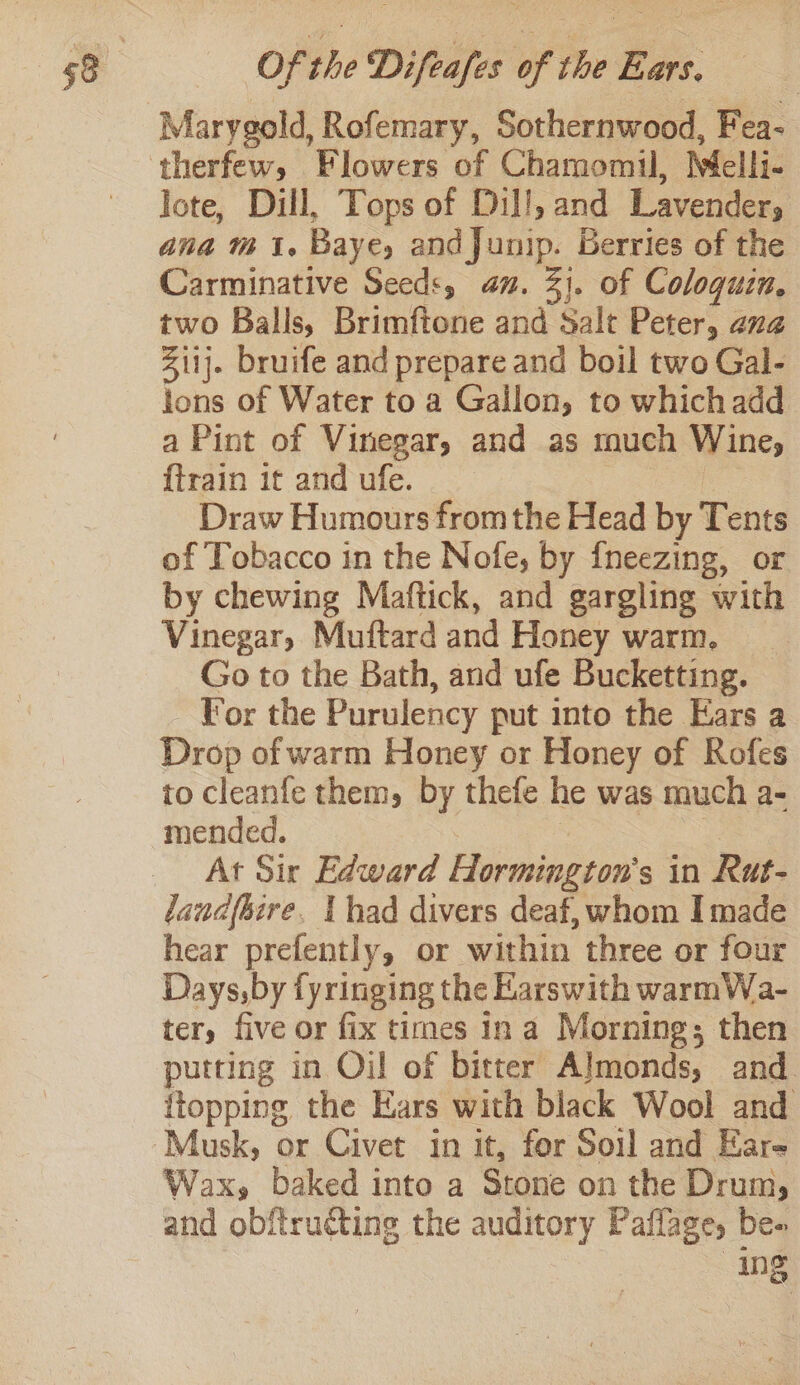 Marygold, Rofemary, Sothernwood, Fea- therfew, Flowers of Chamomil, Melli- lote, Dill, Tops of Dill, and Lavender, ana m1, Baye, andJunip. Berries of the Carminative Seed:, an. 31. of Coloqguzn, two Balls, Brimftone and Salt Peter, ang Ziij. bruife and prepare and boil two Gal- lons of Water to a Gallon, to which add a Pint of Vinegar, and as much Wine, {train it and ufe. | Draw Humours from the Head by Tents of Tobacco in the Nofe, by {neezing, or by chewing Maftick, and gargling with Vinegar, Muftard and Honey warm. Go to the Bath, and ufe Bucketting. For the Purulency put into the Ears a Drop of warm Honey or Honey of Rofes to cleanfe them, by thefe he was much a- mended. oy At Sir Edward Hormington’s in Rut- landfhire. Ihad divers deaf, whom I made hear prefently, or within three or four Days,by fyringing the Karswith warmWa- ter, five or fix times In a Morning; then putting in Oil of bitter Almonds, and. {topping the Ears with black Wool and Musk, or Civet in it, for Soil and Kare Wax, baked into a Stone on the Drum, | ing