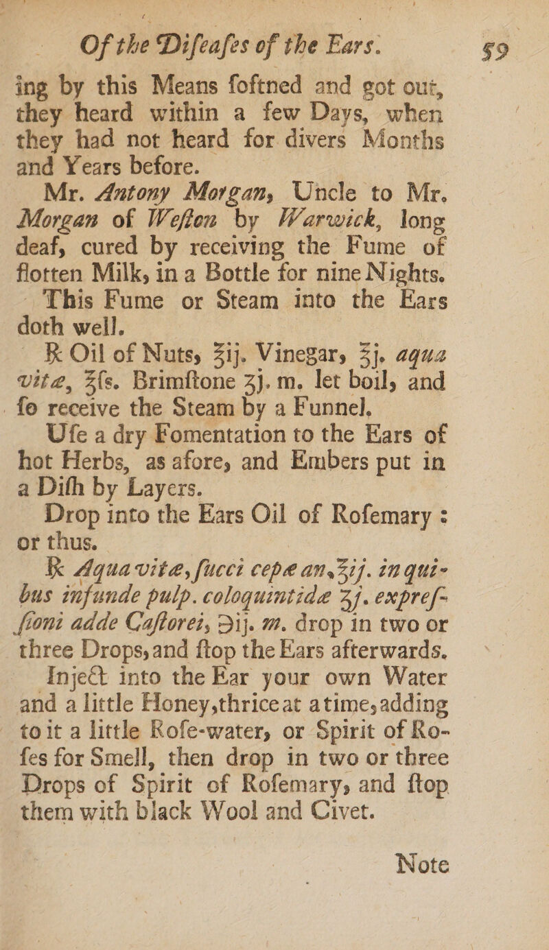 ing by this Means foftned and got out, they heard within a few Days, when they had not heard for divers Months and Years before. | Mr. Antony Morgan, Uncle to Mr. Morgan of Wefton by Warwick, long deaf, cured by receiving the Fume of flotten Milk, in a Bottle for nine Nights. _ This Fume or Steam into the Ears doth well. | ~ ‘KO of Nuts, 3ij. VineZary 3}. aqua vita, 3{s. Brimftone 3J.m. let boil, and _ fe receive the Steam by a Funnel, Ufe a dry Fomentation to the Ears of hot Herbs, as afore, and Embers put in a Dith by Layers. Drop into the Ears Oil of Rofemary : or thus. Kk Aqua vita, fucet cepa an,3i}. in qui- bus imfunde pulp. coloquintide 3). expre/- fiom adde Caftorei, 31}. m. drop in two or three Drops, and ftop the Ears afterwards. Inject into the Ear your own Water and a little Honey,thriceat atime,adding toit a little Rofe-water, or Spirit of Ro- fes for Smell, then drop in two or three Drops of Spirit of Rofemary, and ftop them with black Wool and Civet. Wote