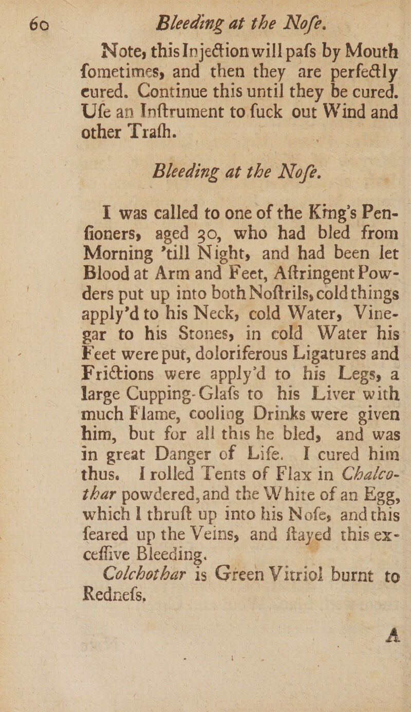 Note, this Injection will pafs by Mouth fometimes, and then they are perfe@ly eured. Continue this until they be cured. Ufe an Inftrument to fuck out Wind and other Trafh. — | 2 Bleeding at the Nofe. I was called to one of the Krng’s Pen- fioners, aged 30, who had bled from Morning ’till Night, and had been let Blood at Arm and Feet, Aftringent Pow- ders put up into both Noftrils, coldthings apply’d to his Neck, cold Water, Vine- gar to his Stones, in cold Water his: Feet were put, doloriferous Ligatures and Frictions were apply’d to his Legs, a large Cupping-Glafs to his Liver with much Flame, cooling Drinks were given him, but for all this he bled, and was in great Danger of Life. I cured him thar powdered, and the White of an Egg, which I thruft up into his Nofe, and this feared up the Veins, and ftayed this ex- ceflive Bleeding. __ da Colchothar is Green Vitriol burnt to Rednefs, : A
