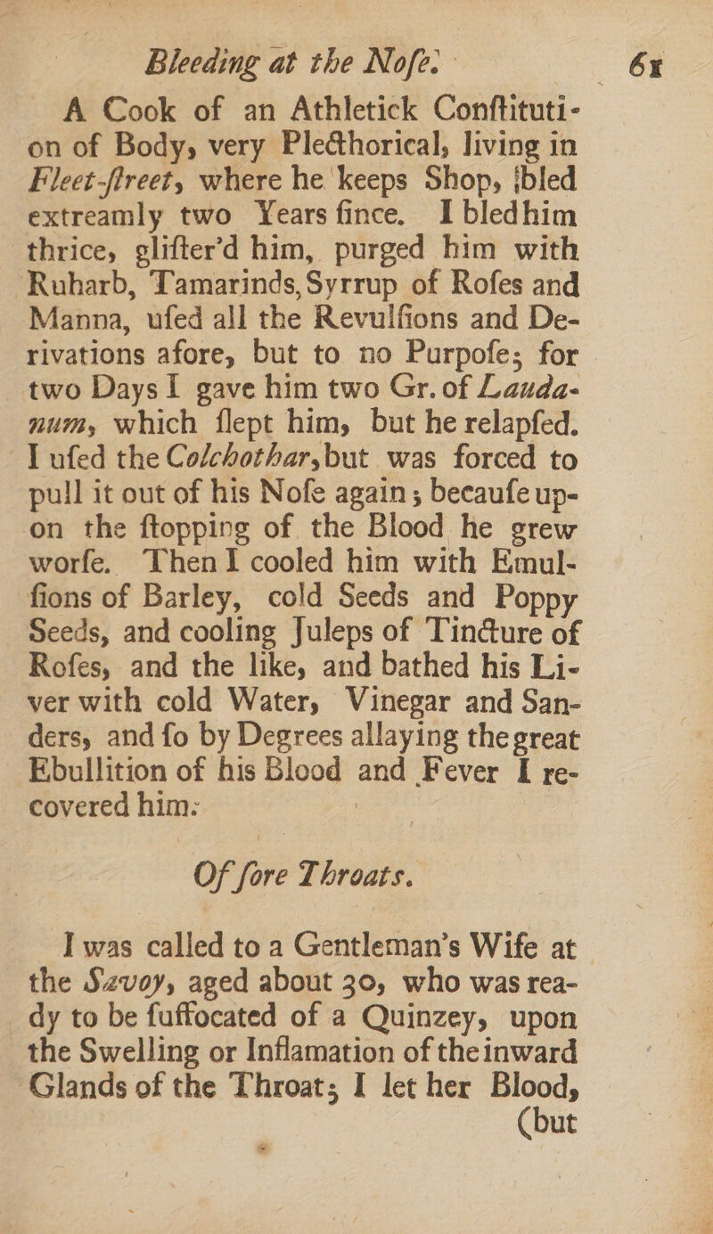 A Cook of an Athletick Conftituti- on of Body, very Plethorical, living in Fleet-fireet, where he keeps Shop, jbled extreamly two Years fince. Ibledhim thrice, glifter’d him, purged him with Ruharb, Tamarinds,Syrrup of Rofes and Manna, ufed all the Revulfions and De- rivations afore, but to no Purpofe; for two DaysI gave him two Gr. of Lauda- num, which flept him, but he relapfed. I ufed the Colchothar,but was forced to pull it out of his Nofe again ; becaufe up- on the ftopping of the Blood he grew worfe. ThenI cooled him with Emul- fions of Barley, cold Seeds and Poppy Seeds, and cooling Juleps of Tin@ure of Rofes, and the like, and bathed his Li- ver with cold Water, Vinegar and San- ders, and fo by Degrees allaying the great Ebullition of his Blood and Fever I re- covered him: i Of fore Throats. the Szvoy, aged about 30, who was rea- dy to be fuffocated of a Quinzey, upon the Swelling or Inflamation of the inward ut