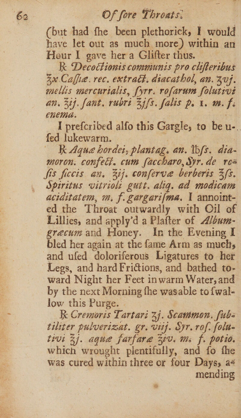 yd la Of fore Throats: | (but had fhe been plethorick, I would have let out as much more) within an Hour I gave hera Glifter thus. __ K Decoétionis communis pro clifteribus 3u.Caffie. rec. extract. dsacathol, an. 3uj. mellis mercurialis, [yrr. rofarum folutivié an. 32}. fant. rubri 35/3. falis p. i. m. fi enema. rer I prefcribed alfo this Gargle, to be u-.. fed lukewarm. 4 | ) K Aque hordet, plantag. an. tbfs. dia- moron. confect. cum faccharo, Syr.de res fis ficcis an, 32}, conferve berberis Zfs. Spiritus vitriol guit. alig. ad modicam aciditatem, m. f. gargarif{ma, 1 annoint- ed the Throat outwardly with Oil of Lillies, and apply’d a Plafter of A/dum- grecum and Honey. In the Evening I bled her again at the fame Arm as muchs and ufed doloriferous Ligatures to her ward Night her Feet inwarm Water, and by the next Morning fhe wasable to fwal- low this Purge. Kk Cremoris Tartari 3j. Scammon. fub- tiliter pulverizat. gr. vif. Syr.rof. folu- tivi 3). aque farfare 21V. ms f. potio. which wrought plentifully, and fo fhe was cured within three or four Dayss a¢ | mending &amp;