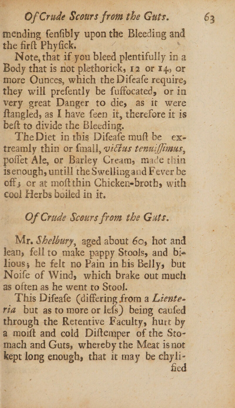 mending fenfibly upon the Bleeding and the firft Phyfick. Note, that if you bleed plentifully i ina Body that is not plethorick, 12 or 14, or more Ounces, which the Difeafe require, they will prefently be fuffocated, or in very great Danger to die, as it were ftangled, as I have feen it, therefore it 1s beft to divide the Bleeding. The Diet in this Difeafe muft be ex- treamly thin or fmall, uzcfus tenuiffs LUBUS., poiiet Ale, or Barley Cream, mace thin isenough, untill the Swellingand Fever be cool Herbs boiled in it. Of Crude Scours from the Guts. Mr. Shelbury, aged about en hot and lean, fell to make pappy Stools, and bi+ ious; he felt no Pain in his Belly, but Noife of Wind, which brake out much as Often as he went to Stool. This Difeafe (differing from a Lientes ria but as to more or lefs) being caufed through the Retentive Faculty, hurt by a moift and cold Diftemper of the Sto- mach and Guts, whereby the Meat isnot kept long enough that it may be ia €