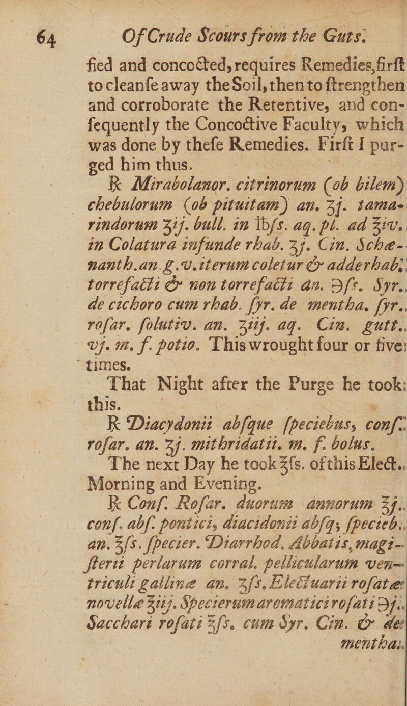 fied and concotted, requires Remedies, firft tocleanfe away theSoil, then to ftrengthen and corroborate the Retentive, and con- fequently the Concottive Faculty, which was done by thefe Remedies. Firft I pur- ~~“ Mirabolanor, citrinorum (0b bilem) rindorum 317. bull. in ibfs. aq. pl. ad 2iv. im Colatura infunde rhad. 34. Cin. Sche- nanth.an.g.v.tterum coletur Cy adderhab;, torrefatiz &amp; non torrefacti an. Sfs. Syr.. de cichoro cum rhab. fyr. de mentha, [yr.. rofar. folutiv. an. 311f. ag. Cin. gutt., That Night after the Purge he took: this. . % RK Diacydonit abfque fpeciebus, conf. rofar. an. 24. mithridatu. m. f. bolus. The next Day he took 2s. ofthis Elect. kk Conf: Rofar. duorum annorum 34.. conf. abf: poutici, diacidonit abfq; fpecieb.. an. 3s. fpecter. Diarrhod, Abbatis, magi- ftertz perlarum corral, pellicularum ven— tricult galline an. 2fs. Eleciuari rofatae: novelle 3117. Specierum aromaticirofati D4. Sacchare rofati 2s. cum Syr. Cin. &amp; dee mentPal