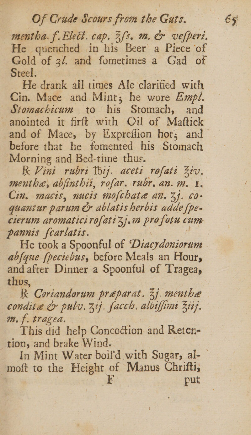 mentha. f.Elect. cap. 3/5. m. &amp; vefperi. He quenched in his Beer a Piece ‘of Gold of 3/. and fometimes a Gad of Steel. He drank all times Ale clarified with Cin. Mace and Mint; he wore Empl. — Stomachicum to his Stomach, and anointed it firft with Oil of Maftick before that he fomented his Stomach Morning and Bed-time thus. KK Vint rubri thij. acete rofati Ztv. menthe, abjinthiz, rofar. rubr. an. mM. YX. Cin. macis, nucis mofthateé an. 3. co- quantur parum &amp; ablatis herbis adde fpe- cierum aromaticirofati 3). i es fotu cute pannis fcarlatis. He took a Spoonful of Dua qiminin abfque {peciebus, before Meals an Hour, thus, condita &amp; pulv. 314. facch. albiffime Zit}. mf. traged. This did help Concoction and Reten- tion, and brake Wind. | mott to the Height of Manus Chrifti, F put