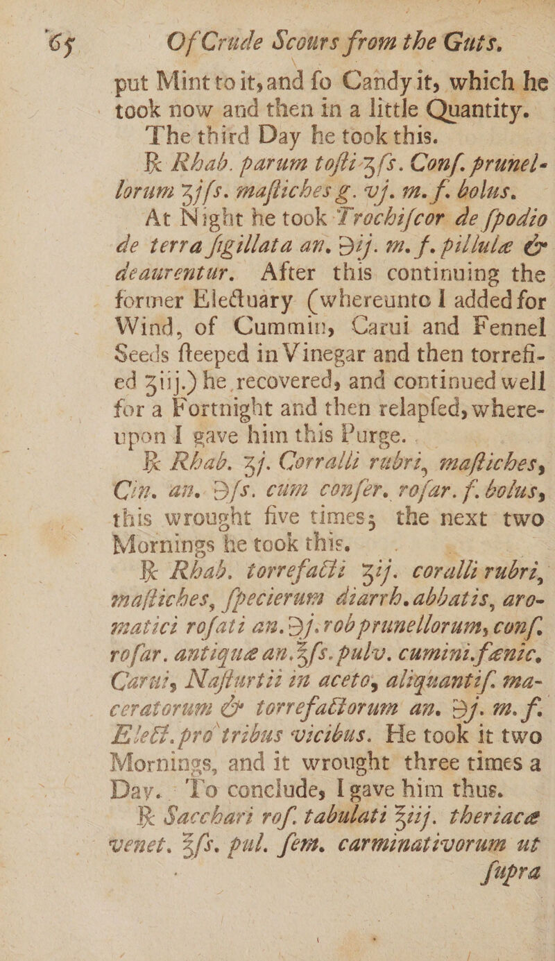 The third Day he took this. k Rhab. parum tofti3/s. Conf. prunel- lorum 2j[s. mafliches g. vj. m. f. bolus. At Night he took Trochi/cor de (podio de terra figillata an, Dij. m. f. pillule &amp; deaurentur, After this continuing the former Kle@uary (whereunto I added for Wind, of Cummin, Carui and Fennel Seeds fteeped i in Vinegar and then torrefi- ed 3iij.) he recovered, and continued well fora Fortnight and then relapfed, where- upon I gave him this Purge. . | Kk Rhab. 34. Corratts rubri, maftiches, Cin, an. Sfs. cum confer, rofar. f. bolus, this wrought five times; the next two Mornings ‘he took this, 3 Kk Rhab, torrefatiz 37. coralli rubri, | majeiches, pecierurs diarrh. abbatis, aro- matict rofati an.2].700 prunellorumy conf, rofar. antique an.3fs. pulv, cumini.fenic, Cari, Nafiurtit in aceto, aliquanti/: ma- ceratorum Ce torrefattorum an. 37. m. f. , Ele. pro tribus vicibus. He took it two Mornings, and it wrought three times a Day. Vo conclude, I gave him thus. Kk Sacchari rof. tabubatt 3117. theriaca fupra