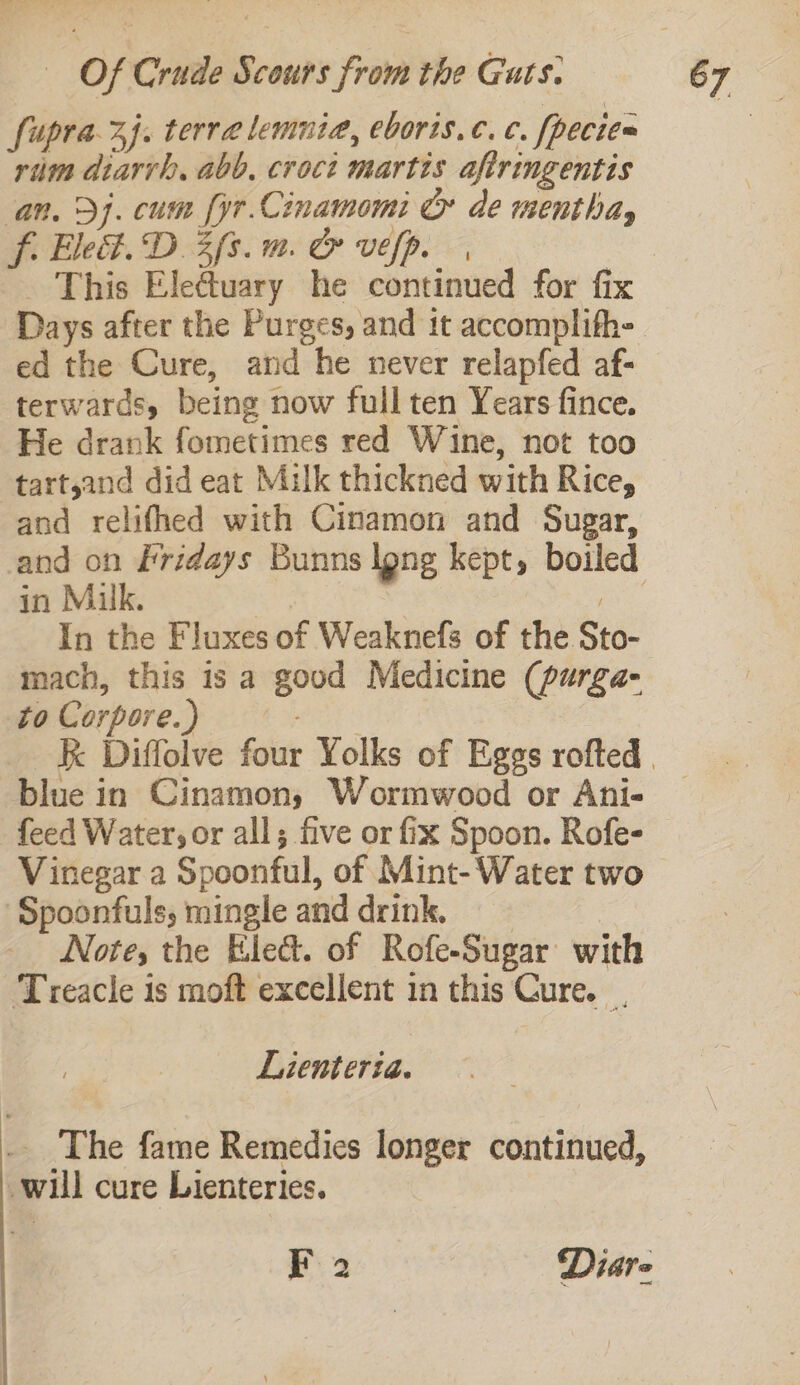 ‘fupra-3). terra lemnia, eboris.c.c. fpecies rium diarvh, abb, croct martis afiringentis an. Dj. cum fyr.Cinamomi © de wenthay f. Ele&amp;. D3 fs. mm. Cr vefp. | This Ele@tuary he continued for fix Days after the Purges, and it accomplith- ed the Cure, and he never relapfed af- terwards, being now full ten Years fince. He drank fometimes red Wine, not too tartsand did eat Milk thickned with Rice, and relifhed with Cinamon and Sugar, in Milk. In the Fluxes of Weaknefs of the Sto- mach, this is a good Medicine (purga- to Corpore.) blue in Cinamon, Wormwood or Ani- feed Water; or all; five or fix Spoon. Rofe- Vinegar a Spoonful, of Mint- Water two ‘Spoonfuls, mingle and drink. Note, the Ele&amp;. of Rofe-Sugar with Treacle is moft excellent in this Cure. . Lienteria. . The fame Remedies longer continued, will cure Lienteries. F 2 Diare