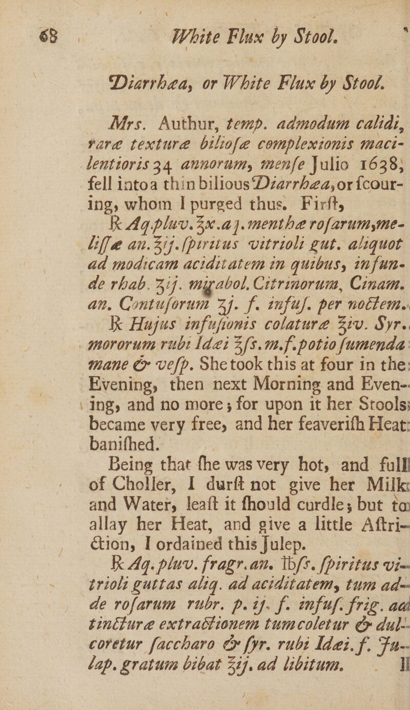 Diarrhea, or White Flux by Stool. | Mrs. Authur, temp. admodum calidi, rare texture biliofe complextonis maci- lentioris 34 annorum, menfe Julio 1638; fell intoa thin bilious Dzarrhza, or {cour- ing, whom I purged thus. Firft, RK Ag pluv.3x.aj.menthe rofarum,me- Liffe an.3ij.(piritus vitriol: gut. aliquot ad modicam aciditatem in quibus, infun- de rhab. 311. myabol. Citrinorum, Cinam. an, Contuforum 74. f. infuy. per noctem. K Hujus infuponis colature Ziv. Syr.. mororum rubt Idi 3{s.m.f.potio fumenda mane ¢ vefp. She took this at four in the: Evening, then next Morning and Even- Ing, and no more; for upon it her Stools: became very free, and her feaverifh Heat: banifhed. | Being that fhe was very hot, and full of Choller, I durft not give her Milk: and Water, leaft it fhould curdle; but ta allay her Heat, and give a little Aftri- ction, I ordained this Julep. K Aq. pluv. fragr.an. tbs. fpiritus vie triol: guttas alig. ad aciditatem, tum ad= de rofarum rubr. p. tj. f. infu. frig. ad tinttura extractionem tumcoletur ¢&gt; dul-- coretur faccharo &amp; fyr. rubi Idai.f. Fu-- lap. gratuim bibat 2ij.ad libitum, — i