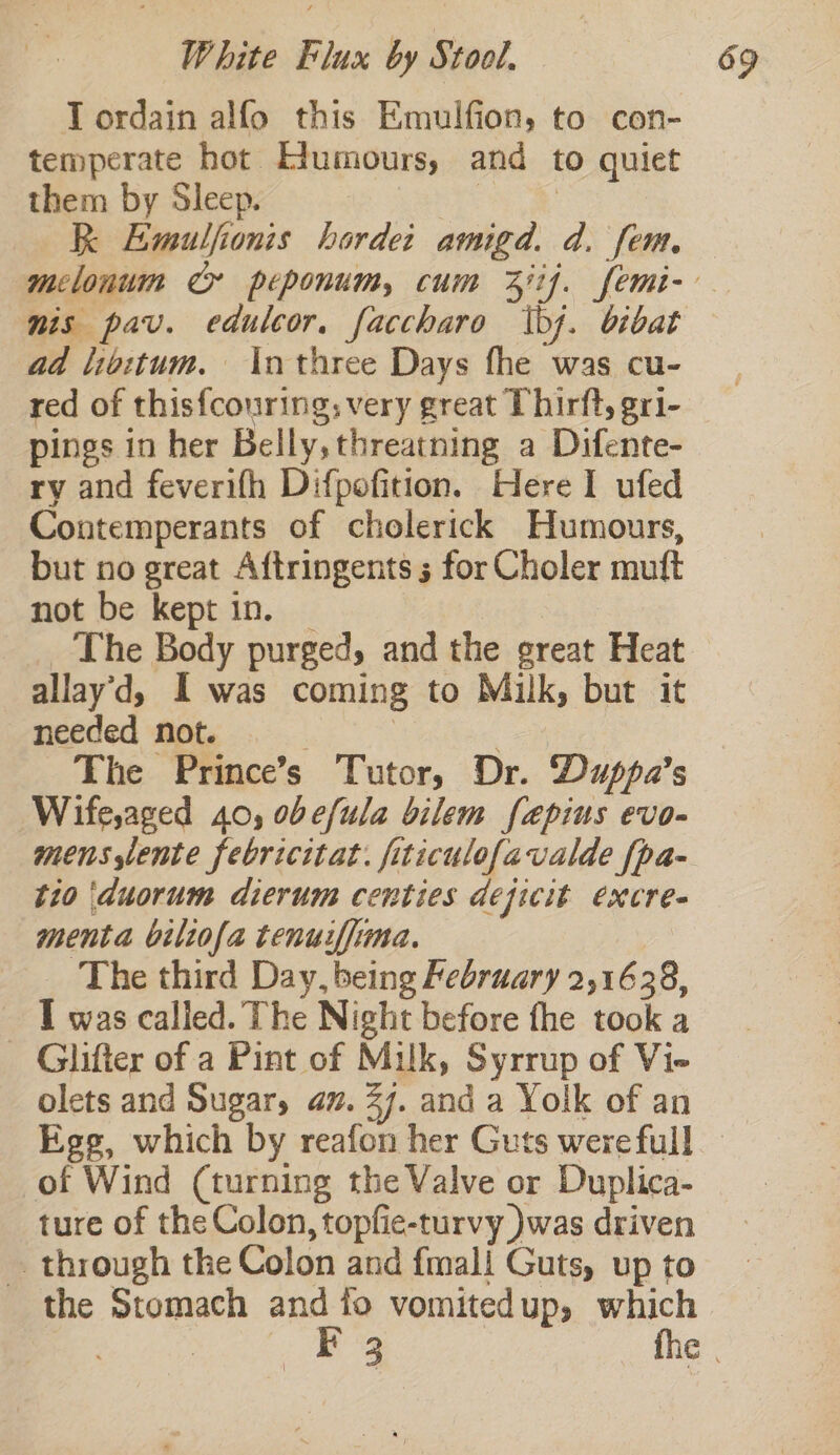 I ordain alfo this Emulfion, to con- temperate hot Edumours, and to quiet them by Sleep. ota eS RK Emulfionis hordet amigd. d. fem. nis pav. edulcor. faccharo bj. bibat ad libitum. \nthree Days fhe was cu- red of this{couring; very great Thirft, gri- pings in her Belly, threatning a Difente- ry and feverifh Difpofition. Here I ufed Contemperants of cholerick Humours, but no great Aftringents 5 for Choler muft not be kept in. _ | The Body purged, and the great Heat allay’d, I was coming to Mulk, but it needed not. | | — The Prince’s Tutor, Dr. Duppa’s Wife,aged 40, obefula bilem fepius evo- mens,lente febricitat. fiticulofavalde fpa- tio duorum dierum centies dejicit excre- menta biliofa tenuiffima. The third Day, being February 2,168, I was called. The Night before fhe took a Glifter of a Pint of Milk, Syrrup of Vie olets and Sugar, av. 27. and a Yolk of an of Wind (turning the Valve or Duplica- ture of the Colon, topfic-turvy )was driven _ through the Colon and {mali Guts, up to the Stomach ane fo vomitedup, which