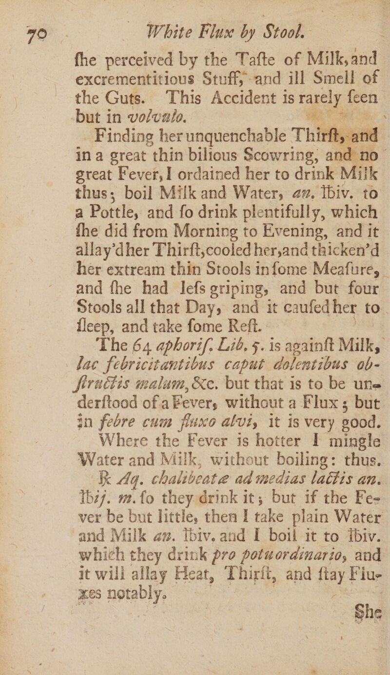 fhe perceived by the Tafte of Milk,and excrementitious Stuff; and ill Smell of the Guts. This Accident is pe fen but in volvalo. he Finding her unquenchable Thirft, and } ina great thin bilious Setar’ and no- great Fever, ordained her to drink Milk thus; boil Milk and Water, az. tbiv. to a Pottle, and fo drink plentifully, which fhe did from Morning to Evening, and it allay’dher Thirft,cooled her,and thicken’d her extream thin Stools infome Meafure, _ and fhe had Jefs griping, and but four Stools all that Day, and it caufed her to. {leep, and take fome Reft.. The 64 aphorif, Lid, 5. is againft Milk, firactis malaum, &amp;e. but that is to be une derftood of aEever, without a Flux; but. in febre cum fluxo alvt, it is very good. Where the Fever is hotter I mingle Water and Milk, without boiling: thus. Kk 4g. chalibeata ad medias lactis an. Tbz7. ms. “fo they drink it; but if the Fe- ver be but little, then I take plain Water and Milk az. Ibiv. and I boil it to ibiv. which they drink pro potuordinario, and it bn allay Heat, qT hirlt, and fiay Fiu- HS nobly, . | She