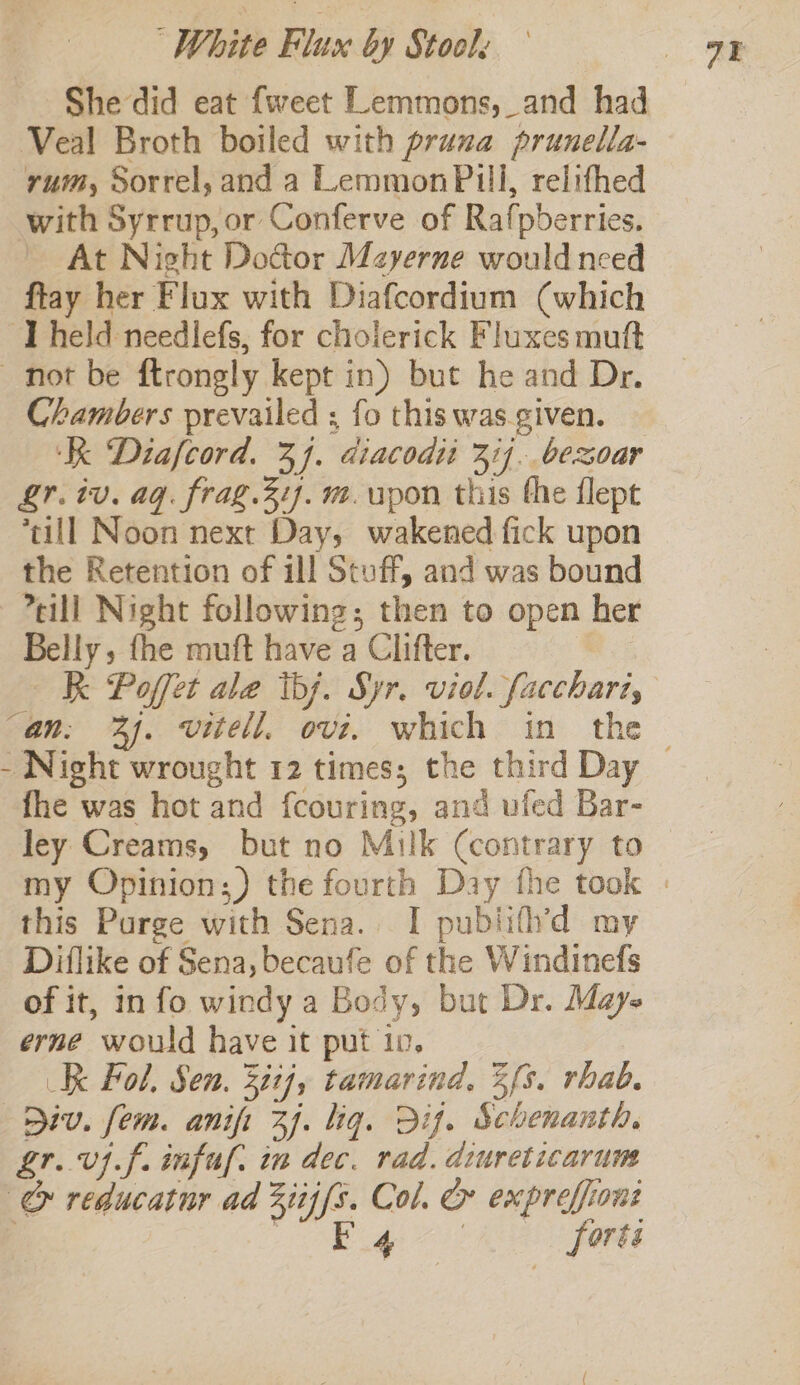 She did eat {weet Lemmons, and had Veal Broth boiled with prana prunella- rum, Sorrel, and a LemmonPill, relithed with Syrrup, or Conferve of Rafpberries. At Night Door Mayerne would nced flay her Flux with Diafcordium (which ‘Theld needlefs, for cholerick Fluxes mutt not be ftrongly kept in) but he and Dr. Chambers prevailed ; fo this was given. ‘KK Diafcord. 34. diacodii 374. bexoar Lr. iv. ag. frag.31). m. upon this the flept till Noon next Day, wakened fick upon the Retention of ill Stuff, and was bound -eill Night following; then to open her Belly, fhe muft have a Clifter. RK Poffet ale ibj. Syr. viol. facchari, “an, 3). vitell, ovi. which in the — - Night wrought 12 times; the third Day fhe was hot and fcouring, and ufed Bar- ley Creams, but no Milk (contrary to my Opinion;) the fourth Day fhe took - this Purge with Sena. I publifh’d my Diflike of Sena, becaufe of the Windinefs of it, info windy a Body, but Dr. Maye erne would have it put 10. Kk Fol, Sen. 3itj, tamarind, 3fs. rhab. Div. fem. anifi 3). lig. Dif. Schenanth. gr. vif. infu. in dec. rad. diureticarum &amp; reducatnr ad Ziij{s. Col. &amp; expreffiont } ites er Vege forts