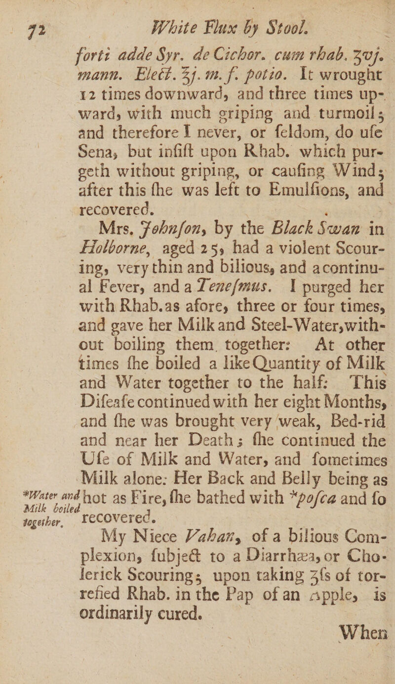 forts adde Syr. de Cichor. cum rhab. 30}. mann. Elect. 24.m.f. potio. It wrought 12 times downward, and three times up- ward, with much eriping and turmoil; and therefore I never, or feldom, do ufe Sena, but infift upon Rhab. which pur- geth without griping, or caufing Wind; after this fhe was left to Emulfions, and recovered. ye Mrs, Fohnfon, by the Black Swan in Fiolborne, aged 255 had a violent Scour- ing, very thin and bilious, and acontinu- al Fever, anda Tenefmus. 1 purged her with Rhab.as afore, three or four times, and gave her Milk and Steel-Water,with- out boiling them together: At other times fhe boiled a like Quantity of Milk and Water together to the half: This ‘Difeafe continued with her eight Months, and fhe was brought very ‘weak, Bed-rid and near her Death; fhe continued the Ufe of Milk and Water, and fometimes ‘Milk alone: Her Back and Belly being as water ardhot as Fire, the bathed with “po/ca and fo together, recovered. My Niece Vahar, of a bilious Com- plexion, fubje&amp; to a Diarrhea, or Cho- lerick Scouring; upon taking 3{s of tor- refied Rhab. in the Pap of an cpple, is ordinarily cured. | | When