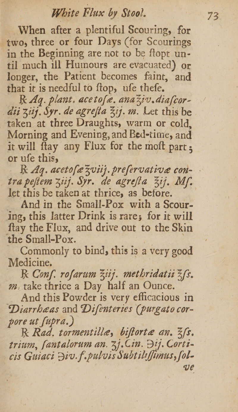When after a plentiful Scouring, for two, three or four Days (for Scourings in the Beginning are not to be ftopt un- til much ill Humours are evacuated) or longer, the Patient becomes faint, and that it is needful to ftop, ufe thefe. RK Aq. plant. acetofa. ana21v.diafcor- Git 311}, Syr. de agrefta 377. m. Let this be taken at three Draughts, warm or cold, Morning and Evening, and Bed-time, and it will ftay any Flux for the moft part ; or ufe this, | let this be taken at thrice, as before. _ And in the Small-Pox with a Scour- ing, this latter Drink 1s rare; for it will ftay the Flux, and drive out to the Skin the Small-Pox. a : Commonly to bind, this is a very good Medicine. mas K Conf. rofarum 311). methridatii 2/s. | m. take thrice a Day half an Ounce. And this Powder is very efficacious in Diarrhaas and Difenteries (purgato cor- pore ut fupra.) | R Rad, tormentille, biftorte an. 3s. trium, fantalorum an. 3).Cim. Dt]. Cortz- cis Guiaci Div. f.pulvis Subtilifiaus, fol- ve